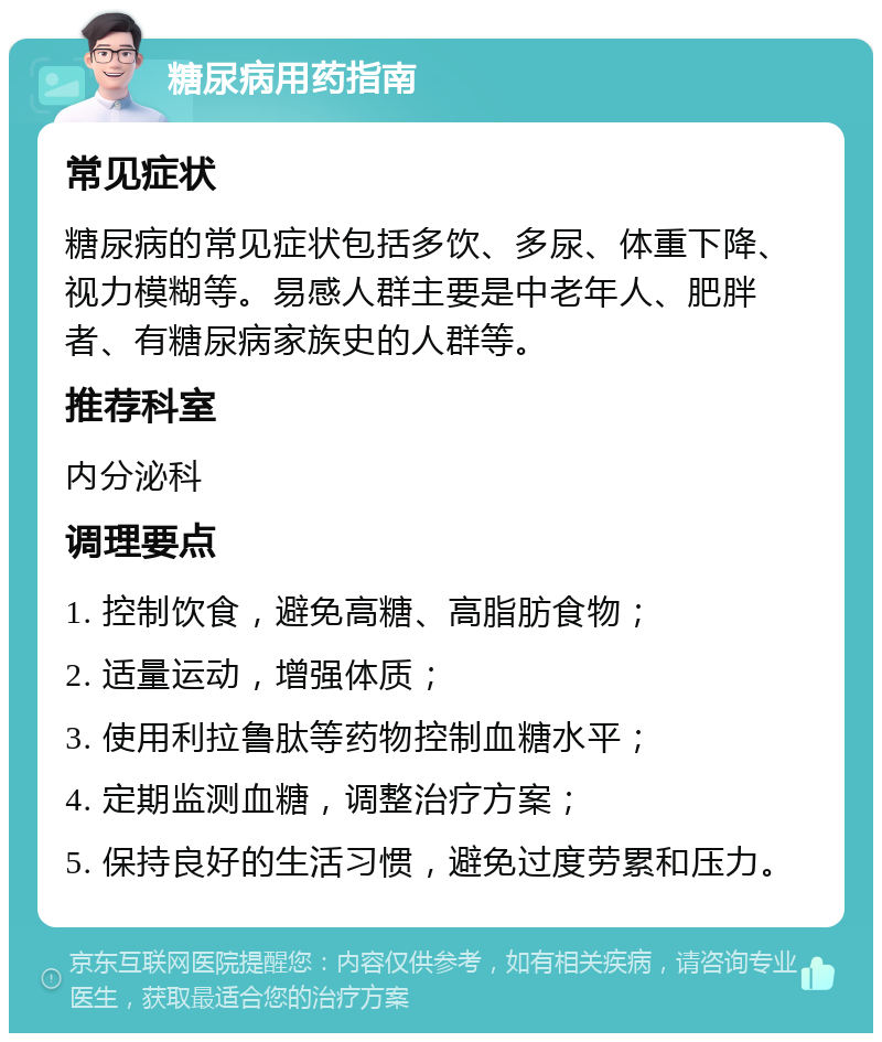 糖尿病用药指南 常见症状 糖尿病的常见症状包括多饮、多尿、体重下降、视力模糊等。易感人群主要是中老年人、肥胖者、有糖尿病家族史的人群等。 推荐科室 内分泌科 调理要点 1. 控制饮食，避免高糖、高脂肪食物； 2. 适量运动，增强体质； 3. 使用利拉鲁肽等药物控制血糖水平； 4. 定期监测血糖，调整治疗方案； 5. 保持良好的生活习惯，避免过度劳累和压力。