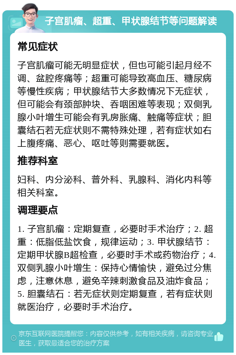 子宫肌瘤、超重、甲状腺结节等问题解读 常见症状 子宫肌瘤可能无明显症状，但也可能引起月经不调、盆腔疼痛等；超重可能导致高血压、糖尿病等慢性疾病；甲状腺结节大多数情况下无症状，但可能会有颈部肿块、吞咽困难等表现；双侧乳腺小叶增生可能会有乳房胀痛、触痛等症状；胆囊结石若无症状则不需特殊处理，若有症状如右上腹疼痛、恶心、呕吐等则需要就医。 推荐科室 妇科、内分泌科、普外科、乳腺科、消化内科等相关科室。 调理要点 1. 子宫肌瘤：定期复查，必要时手术治疗；2. 超重：低脂低盐饮食，规律运动；3. 甲状腺结节：定期甲状腺B超检查，必要时手术或药物治疗；4. 双侧乳腺小叶增生：保持心情愉快，避免过分焦虑，注意休息，避免辛辣刺激食品及油炸食品；5. 胆囊结石：若无症状则定期复查，若有症状则就医治疗，必要时手术治疗。