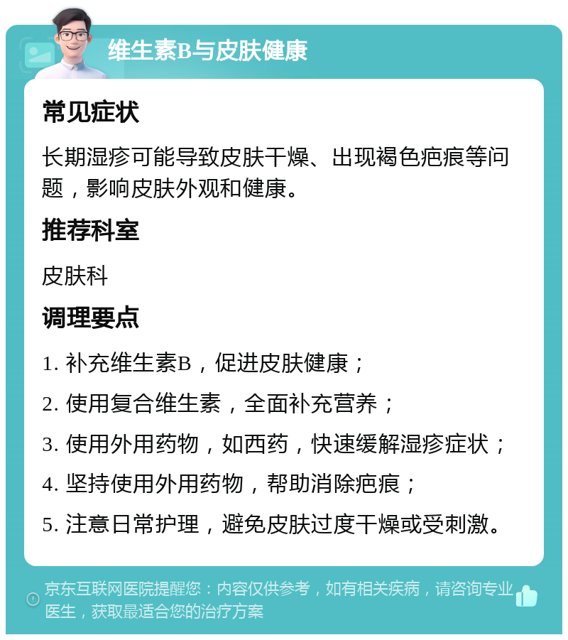 维生素B与皮肤健康 常见症状 长期湿疹可能导致皮肤干燥、出现褐色疤痕等问题，影响皮肤外观和健康。 推荐科室 皮肤科 调理要点 1. 补充维生素B，促进皮肤健康； 2. 使用复合维生素，全面补充营养； 3. 使用外用药物，如西药，快速缓解湿疹症状； 4. 坚持使用外用药物，帮助消除疤痕； 5. 注意日常护理，避免皮肤过度干燥或受刺激。