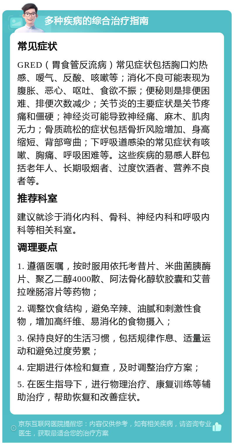 多种疾病的综合治疗指南 常见症状 GRED（胃食管反流病）常见症状包括胸口灼热感、嗳气、反酸、咳嗽等；消化不良可能表现为腹胀、恶心、呕吐、食欲不振；便秘则是排便困难、排便次数减少；关节炎的主要症状是关节疼痛和僵硬；神经炎可能导致神经痛、麻木、肌肉无力；骨质疏松的症状包括骨折风险增加、身高缩短、背部弯曲；下呼吸道感染的常见症状有咳嗽、胸痛、呼吸困难等。这些疾病的易感人群包括老年人、长期吸烟者、过度饮酒者、营养不良者等。 推荐科室 建议就诊于消化内科、骨科、神经内科和呼吸内科等相关科室。 调理要点 1. 遵循医嘱，按时服用依托考昔片、米曲菌胰酶片、聚乙二醇4000散、阿法骨化醇软胶囊和艾普拉唑肠溶片等药物； 2. 调整饮食结构，避免辛辣、油腻和刺激性食物，增加高纤维、易消化的食物摄入； 3. 保持良好的生活习惯，包括规律作息、适量运动和避免过度劳累； 4. 定期进行体检和复查，及时调整治疗方案； 5. 在医生指导下，进行物理治疗、康复训练等辅助治疗，帮助恢复和改善症状。