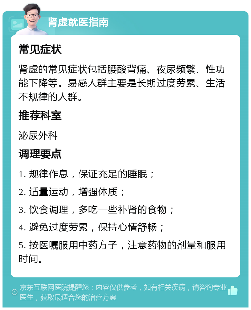 肾虚就医指南 常见症状 肾虚的常见症状包括腰酸背痛、夜尿频繁、性功能下降等。易感人群主要是长期过度劳累、生活不规律的人群。 推荐科室 泌尿外科 调理要点 1. 规律作息，保证充足的睡眠； 2. 适量运动，增强体质； 3. 饮食调理，多吃一些补肾的食物； 4. 避免过度劳累，保持心情舒畅； 5. 按医嘱服用中药方子，注意药物的剂量和服用时间。