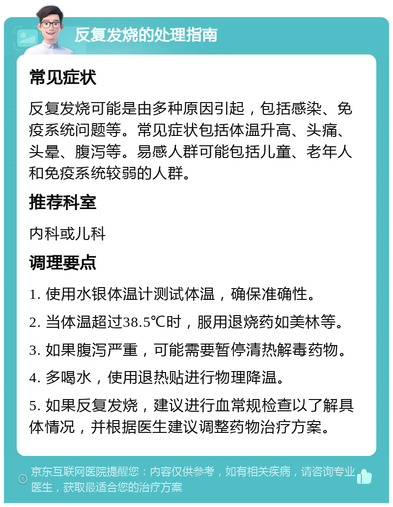 反复发烧的处理指南 常见症状 反复发烧可能是由多种原因引起，包括感染、免疫系统问题等。常见症状包括体温升高、头痛、头晕、腹泻等。易感人群可能包括儿童、老年人和免疫系统较弱的人群。 推荐科室 内科或儿科 调理要点 1. 使用水银体温计测试体温，确保准确性。 2. 当体温超过38.5℃时，服用退烧药如美林等。 3. 如果腹泻严重，可能需要暂停清热解毒药物。 4. 多喝水，使用退热贴进行物理降温。 5. 如果反复发烧，建议进行血常规检查以了解具体情况，并根据医生建议调整药物治疗方案。