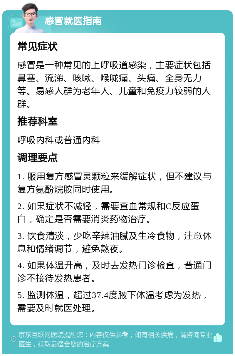 感冒就医指南 常见症状 感冒是一种常见的上呼吸道感染，主要症状包括鼻塞、流涕、咳嗽、喉咙痛、头痛、全身无力等。易感人群为老年人、儿童和免疫力较弱的人群。 推荐科室 呼吸内科或普通内科 调理要点 1. 服用复方感冒灵颗粒来缓解症状，但不建议与复方氨酚烷胺同时使用。 2. 如果症状不减轻，需要查血常规和C反应蛋白，确定是否需要消炎药物治疗。 3. 饮食清淡，少吃辛辣油腻及生冷食物，注意休息和情绪调节，避免熬夜。 4. 如果体温升高，及时去发热门诊检查，普通门诊不接待发热患者。 5. 监测体温，超过37.4度腋下体温考虑为发热，需要及时就医处理。