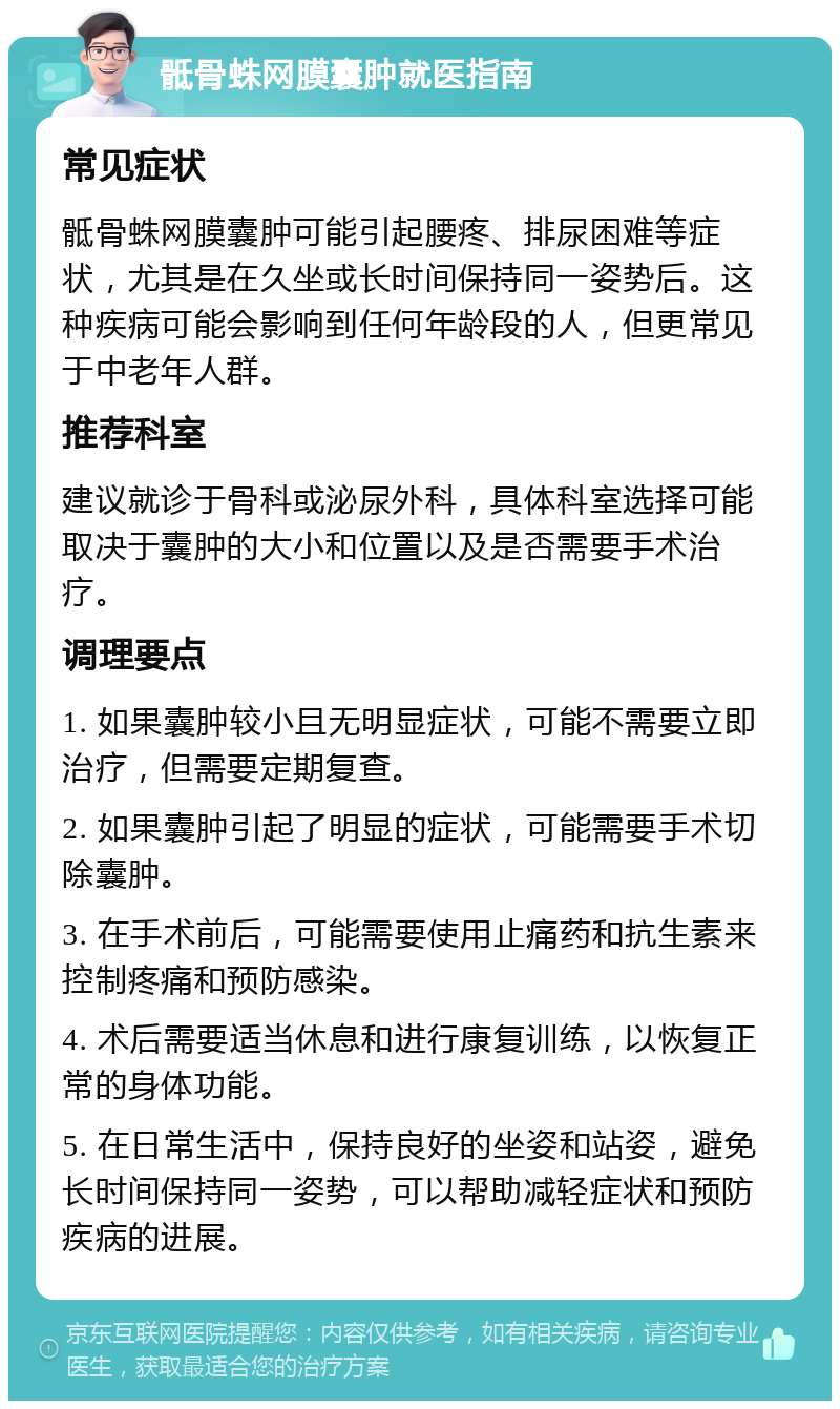 骶骨蛛网膜囊肿就医指南 常见症状 骶骨蛛网膜囊肿可能引起腰疼、排尿困难等症状，尤其是在久坐或长时间保持同一姿势后。这种疾病可能会影响到任何年龄段的人，但更常见于中老年人群。 推荐科室 建议就诊于骨科或泌尿外科，具体科室选择可能取决于囊肿的大小和位置以及是否需要手术治疗。 调理要点 1. 如果囊肿较小且无明显症状，可能不需要立即治疗，但需要定期复查。 2. 如果囊肿引起了明显的症状，可能需要手术切除囊肿。 3. 在手术前后，可能需要使用止痛药和抗生素来控制疼痛和预防感染。 4. 术后需要适当休息和进行康复训练，以恢复正常的身体功能。 5. 在日常生活中，保持良好的坐姿和站姿，避免长时间保持同一姿势，可以帮助减轻症状和预防疾病的进展。