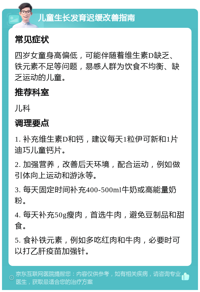 儿童生长发育迟缓改善指南 常见症状 四岁女童身高偏低，可能伴随着维生素D缺乏、铁元素不足等问题，易感人群为饮食不均衡、缺乏运动的儿童。 推荐科室 儿科 调理要点 1. 补充维生素D和钙，建议每天1粒伊可新和1片迪巧儿童钙片。 2. 加强营养，改善后天环境，配合运动，例如做引体向上运动和游泳等。 3. 每天固定时间补充400-500ml牛奶或高能量奶粉。 4. 每天补充50g瘦肉，首选牛肉，避免豆制品和甜食。 5. 食补铁元素，例如多吃红肉和牛肉，必要时可以打乙肝疫苗加强针。