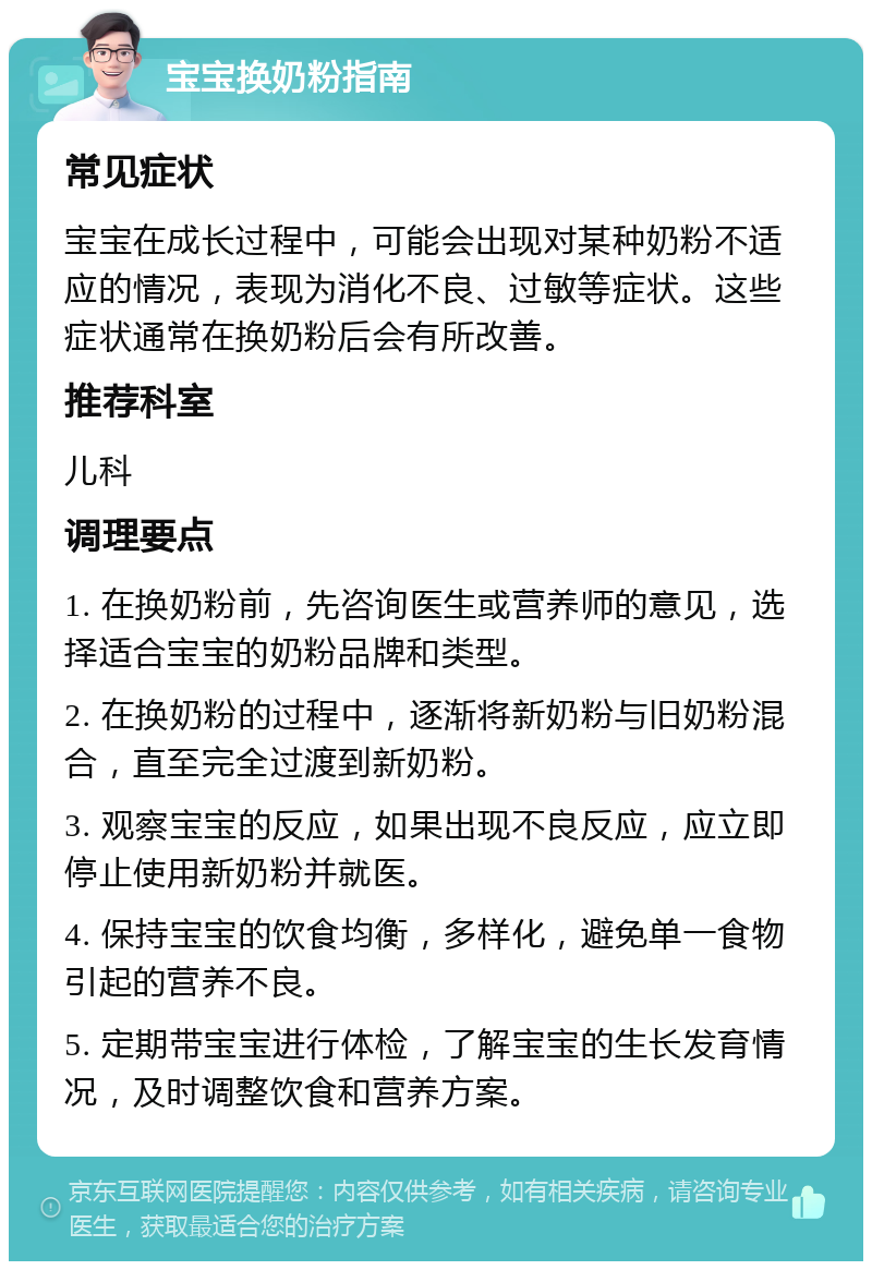 宝宝换奶粉指南 常见症状 宝宝在成长过程中，可能会出现对某种奶粉不适应的情况，表现为消化不良、过敏等症状。这些症状通常在换奶粉后会有所改善。 推荐科室 儿科 调理要点 1. 在换奶粉前，先咨询医生或营养师的意见，选择适合宝宝的奶粉品牌和类型。 2. 在换奶粉的过程中，逐渐将新奶粉与旧奶粉混合，直至完全过渡到新奶粉。 3. 观察宝宝的反应，如果出现不良反应，应立即停止使用新奶粉并就医。 4. 保持宝宝的饮食均衡，多样化，避免单一食物引起的营养不良。 5. 定期带宝宝进行体检，了解宝宝的生长发育情况，及时调整饮食和营养方案。