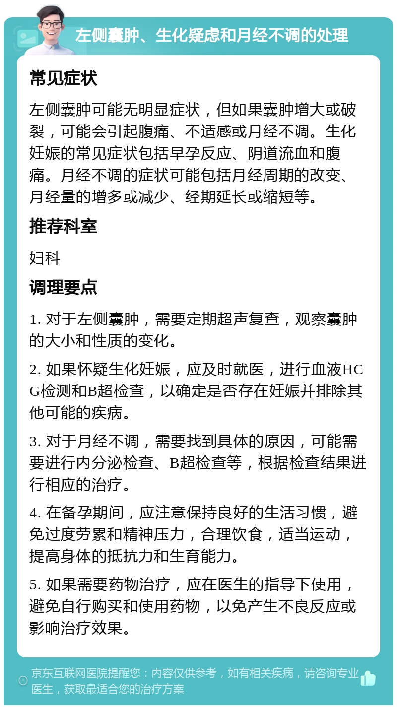 左侧囊肿、生化疑虑和月经不调的处理 常见症状 左侧囊肿可能无明显症状，但如果囊肿增大或破裂，可能会引起腹痛、不适感或月经不调。生化妊娠的常见症状包括早孕反应、阴道流血和腹痛。月经不调的症状可能包括月经周期的改变、月经量的增多或减少、经期延长或缩短等。 推荐科室 妇科 调理要点 1. 对于左侧囊肿，需要定期超声复查，观察囊肿的大小和性质的变化。 2. 如果怀疑生化妊娠，应及时就医，进行血液HCG检测和B超检查，以确定是否存在妊娠并排除其他可能的疾病。 3. 对于月经不调，需要找到具体的原因，可能需要进行内分泌检查、B超检查等，根据检查结果进行相应的治疗。 4. 在备孕期间，应注意保持良好的生活习惯，避免过度劳累和精神压力，合理饮食，适当运动，提高身体的抵抗力和生育能力。 5. 如果需要药物治疗，应在医生的指导下使用，避免自行购买和使用药物，以免产生不良反应或影响治疗效果。