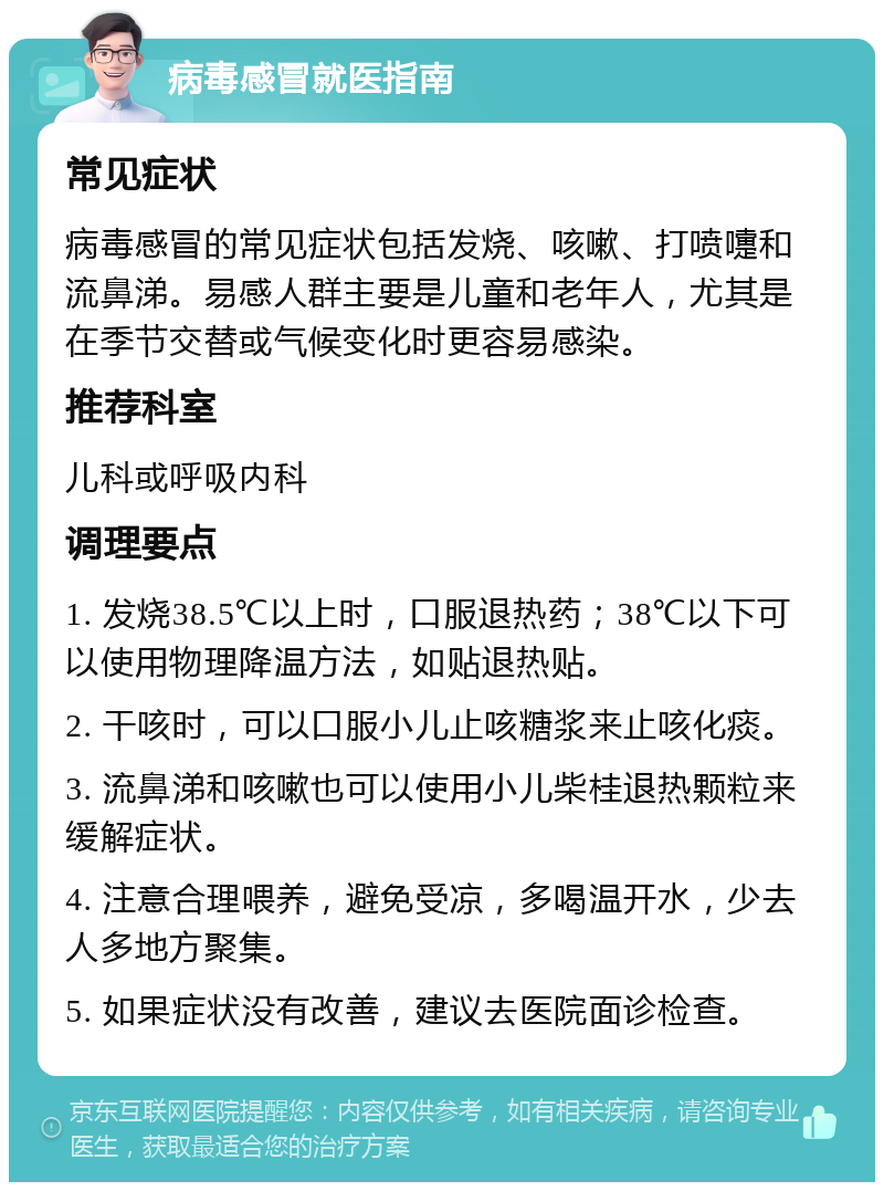 病毒感冒就医指南 常见症状 病毒感冒的常见症状包括发烧、咳嗽、打喷嚏和流鼻涕。易感人群主要是儿童和老年人，尤其是在季节交替或气候变化时更容易感染。 推荐科室 儿科或呼吸内科 调理要点 1. 发烧38.5℃以上时，口服退热药；38℃以下可以使用物理降温方法，如贴退热贴。 2. 干咳时，可以口服小儿止咳糖浆来止咳化痰。 3. 流鼻涕和咳嗽也可以使用小儿柴桂退热颗粒来缓解症状。 4. 注意合理喂养，避免受凉，多喝温开水，少去人多地方聚集。 5. 如果症状没有改善，建议去医院面诊检查。