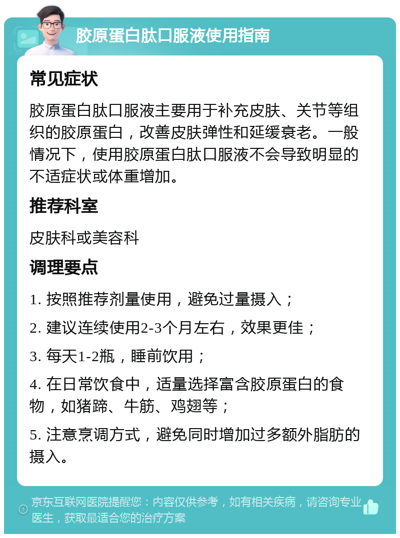 胶原蛋白肽口服液使用指南 常见症状 胶原蛋白肽口服液主要用于补充皮肤、关节等组织的胶原蛋白，改善皮肤弹性和延缓衰老。一般情况下，使用胶原蛋白肽口服液不会导致明显的不适症状或体重增加。 推荐科室 皮肤科或美容科 调理要点 1. 按照推荐剂量使用，避免过量摄入； 2. 建议连续使用2-3个月左右，效果更佳； 3. 每天1-2瓶，睡前饮用； 4. 在日常饮食中，适量选择富含胶原蛋白的食物，如猪蹄、牛筋、鸡翅等； 5. 注意烹调方式，避免同时增加过多额外脂肪的摄入。