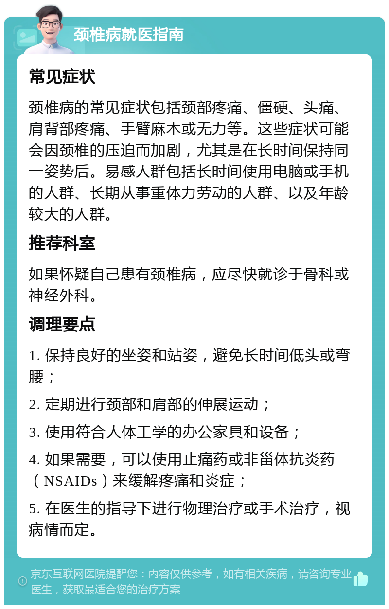 颈椎病就医指南 常见症状 颈椎病的常见症状包括颈部疼痛、僵硬、头痛、肩背部疼痛、手臂麻木或无力等。这些症状可能会因颈椎的压迫而加剧，尤其是在长时间保持同一姿势后。易感人群包括长时间使用电脑或手机的人群、长期从事重体力劳动的人群、以及年龄较大的人群。 推荐科室 如果怀疑自己患有颈椎病，应尽快就诊于骨科或神经外科。 调理要点 1. 保持良好的坐姿和站姿，避免长时间低头或弯腰； 2. 定期进行颈部和肩部的伸展运动； 3. 使用符合人体工学的办公家具和设备； 4. 如果需要，可以使用止痛药或非甾体抗炎药（NSAIDs）来缓解疼痛和炎症； 5. 在医生的指导下进行物理治疗或手术治疗，视病情而定。