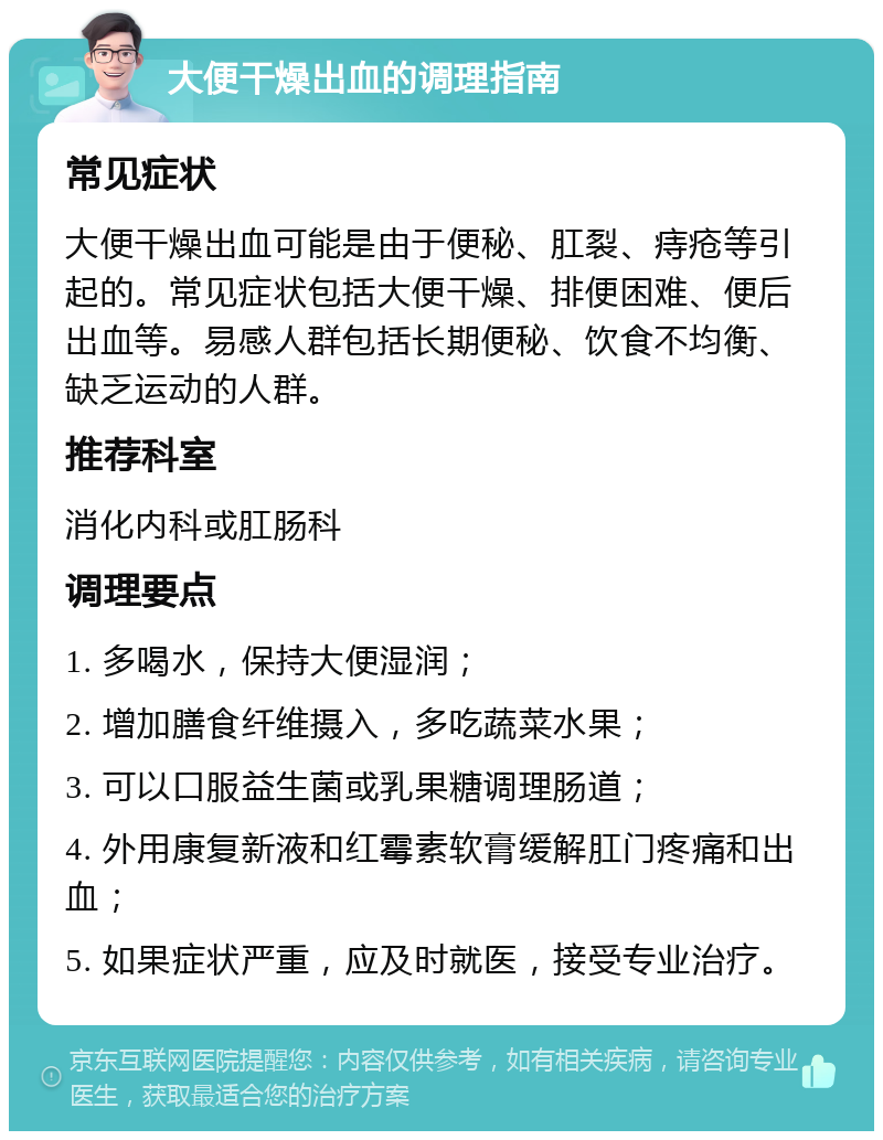 大便干燥出血的调理指南 常见症状 大便干燥出血可能是由于便秘、肛裂、痔疮等引起的。常见症状包括大便干燥、排便困难、便后出血等。易感人群包括长期便秘、饮食不均衡、缺乏运动的人群。 推荐科室 消化内科或肛肠科 调理要点 1. 多喝水，保持大便湿润； 2. 增加膳食纤维摄入，多吃蔬菜水果； 3. 可以口服益生菌或乳果糖调理肠道； 4. 外用康复新液和红霉素软膏缓解肛门疼痛和出血； 5. 如果症状严重，应及时就医，接受专业治疗。