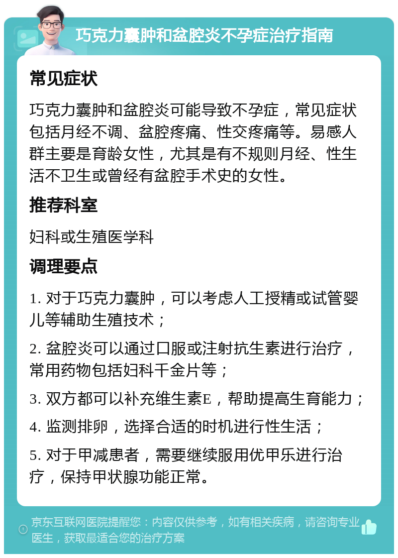 巧克力囊肿和盆腔炎不孕症治疗指南 常见症状 巧克力囊肿和盆腔炎可能导致不孕症，常见症状包括月经不调、盆腔疼痛、性交疼痛等。易感人群主要是育龄女性，尤其是有不规则月经、性生活不卫生或曾经有盆腔手术史的女性。 推荐科室 妇科或生殖医学科 调理要点 1. 对于巧克力囊肿，可以考虑人工授精或试管婴儿等辅助生殖技术； 2. 盆腔炎可以通过口服或注射抗生素进行治疗，常用药物包括妇科千金片等； 3. 双方都可以补充维生素E，帮助提高生育能力； 4. 监测排卵，选择合适的时机进行性生活； 5. 对于甲减患者，需要继续服用优甲乐进行治疗，保持甲状腺功能正常。