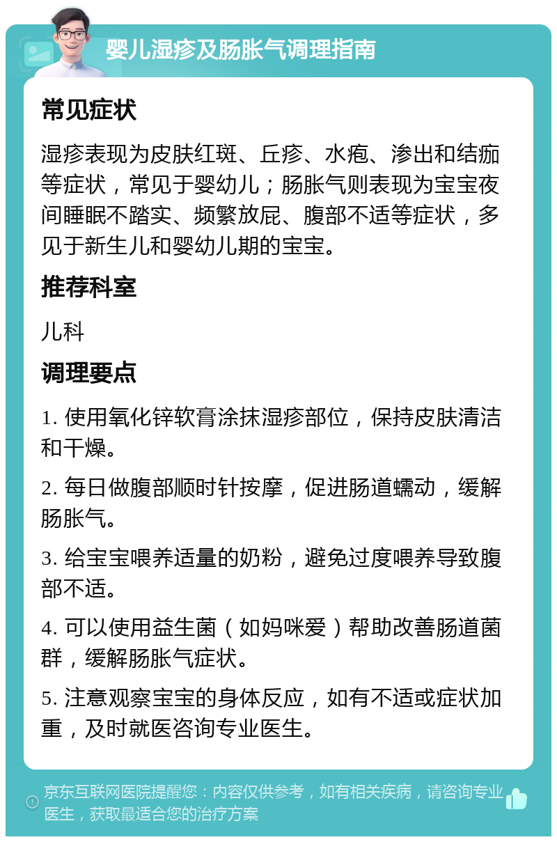 婴儿湿疹及肠胀气调理指南 常见症状 湿疹表现为皮肤红斑、丘疹、水疱、渗出和结痂等症状，常见于婴幼儿；肠胀气则表现为宝宝夜间睡眠不踏实、频繁放屁、腹部不适等症状，多见于新生儿和婴幼儿期的宝宝。 推荐科室 儿科 调理要点 1. 使用氧化锌软膏涂抹湿疹部位，保持皮肤清洁和干燥。 2. 每日做腹部顺时针按摩，促进肠道蠕动，缓解肠胀气。 3. 给宝宝喂养适量的奶粉，避免过度喂养导致腹部不适。 4. 可以使用益生菌（如妈咪爱）帮助改善肠道菌群，缓解肠胀气症状。 5. 注意观察宝宝的身体反应，如有不适或症状加重，及时就医咨询专业医生。