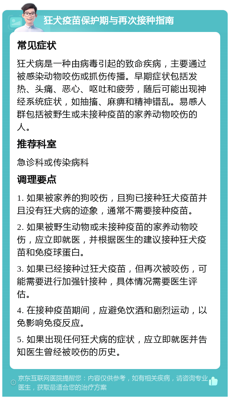 狂犬疫苗保护期与再次接种指南 常见症状 狂犬病是一种由病毒引起的致命疾病，主要通过被感染动物咬伤或抓伤传播。早期症状包括发热、头痛、恶心、呕吐和疲劳，随后可能出现神经系统症状，如抽搐、麻痹和精神错乱。易感人群包括被野生或未接种疫苗的家养动物咬伤的人。 推荐科室 急诊科或传染病科 调理要点 1. 如果被家养的狗咬伤，且狗已接种狂犬疫苗并且没有狂犬病的迹象，通常不需要接种疫苗。 2. 如果被野生动物或未接种疫苗的家养动物咬伤，应立即就医，并根据医生的建议接种狂犬疫苗和免疫球蛋白。 3. 如果已经接种过狂犬疫苗，但再次被咬伤，可能需要进行加强针接种，具体情况需要医生评估。 4. 在接种疫苗期间，应避免饮酒和剧烈运动，以免影响免疫反应。 5. 如果出现任何狂犬病的症状，应立即就医并告知医生曾经被咬伤的历史。