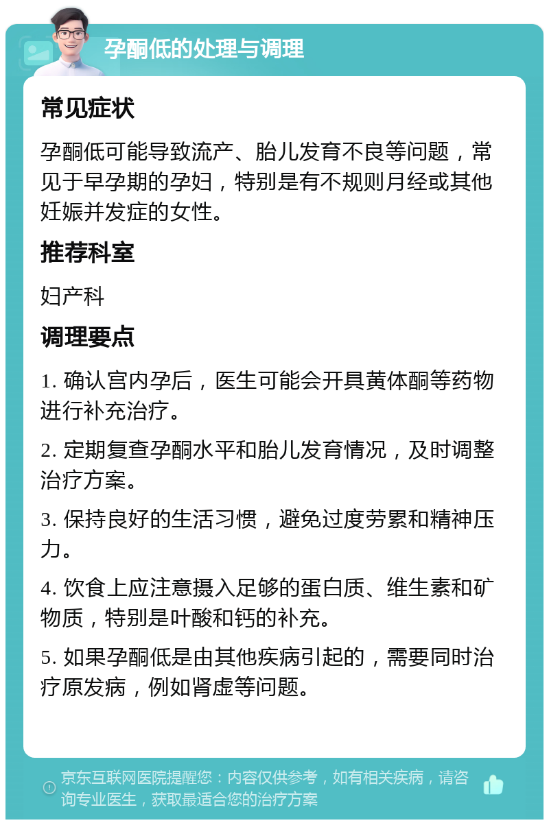 孕酮低的处理与调理 常见症状 孕酮低可能导致流产、胎儿发育不良等问题，常见于早孕期的孕妇，特别是有不规则月经或其他妊娠并发症的女性。 推荐科室 妇产科 调理要点 1. 确认宫内孕后，医生可能会开具黄体酮等药物进行补充治疗。 2. 定期复查孕酮水平和胎儿发育情况，及时调整治疗方案。 3. 保持良好的生活习惯，避免过度劳累和精神压力。 4. 饮食上应注意摄入足够的蛋白质、维生素和矿物质，特别是叶酸和钙的补充。 5. 如果孕酮低是由其他疾病引起的，需要同时治疗原发病，例如肾虚等问题。