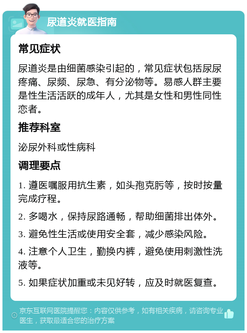 尿道炎就医指南 常见症状 尿道炎是由细菌感染引起的，常见症状包括尿尿疼痛、尿频、尿急、有分泌物等。易感人群主要是性生活活跃的成年人，尤其是女性和男性同性恋者。 推荐科室 泌尿外科或性病科 调理要点 1. 遵医嘱服用抗生素，如头孢克肟等，按时按量完成疗程。 2. 多喝水，保持尿路通畅，帮助细菌排出体外。 3. 避免性生活或使用安全套，减少感染风险。 4. 注意个人卫生，勤换内裤，避免使用刺激性洗液等。 5. 如果症状加重或未见好转，应及时就医复查。