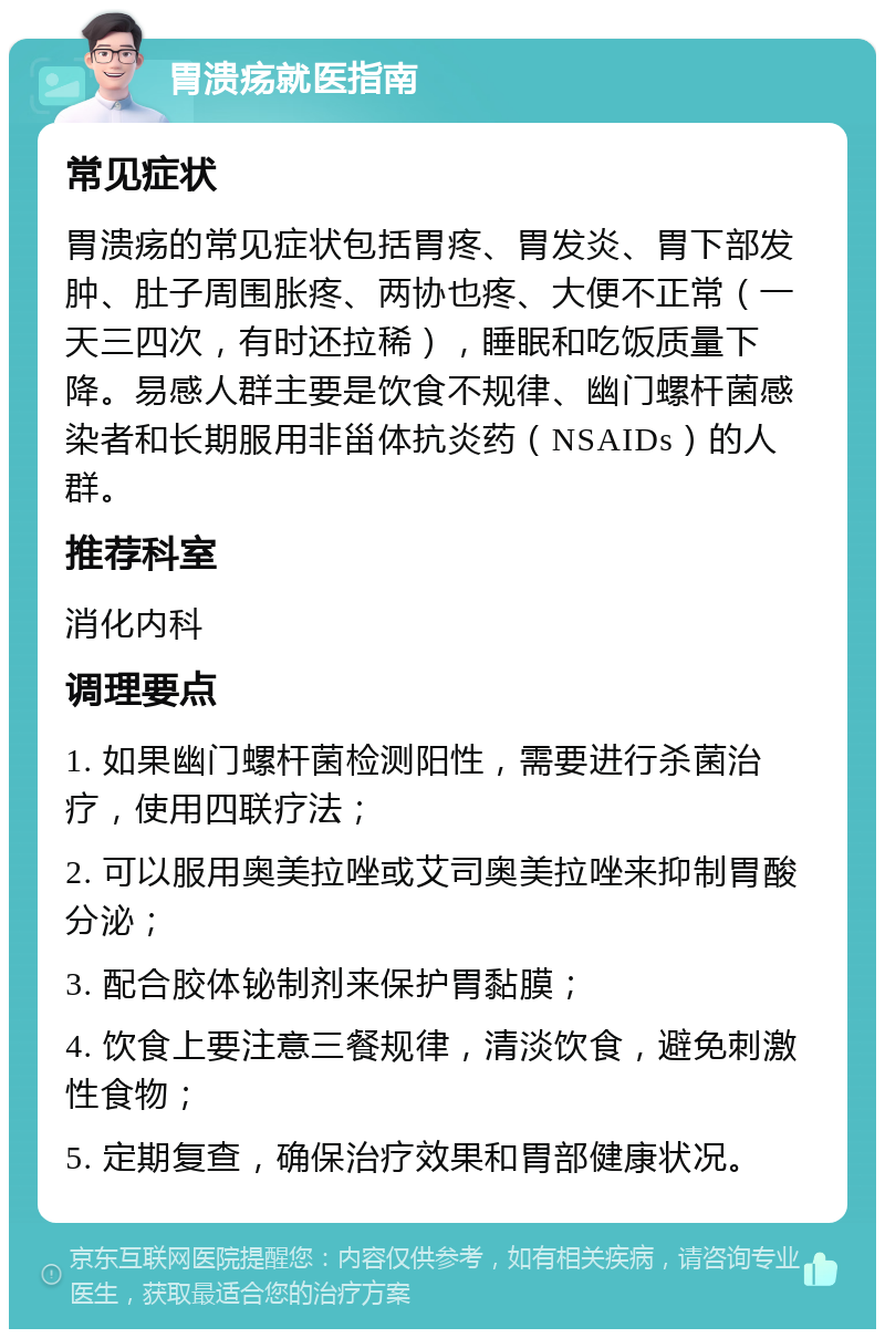 胃溃疡就医指南 常见症状 胃溃疡的常见症状包括胃疼、胃发炎、胃下部发肿、肚子周围胀疼、两协也疼、大便不正常（一天三四次，有时还拉稀），睡眠和吃饭质量下降。易感人群主要是饮食不规律、幽门螺杆菌感染者和长期服用非甾体抗炎药（NSAIDs）的人群。 推荐科室 消化内科 调理要点 1. 如果幽门螺杆菌检测阳性，需要进行杀菌治疗，使用四联疗法； 2. 可以服用奥美拉唑或艾司奥美拉唑来抑制胃酸分泌； 3. 配合胶体铋制剂来保护胃黏膜； 4. 饮食上要注意三餐规律，清淡饮食，避免刺激性食物； 5. 定期复查，确保治疗效果和胃部健康状况。