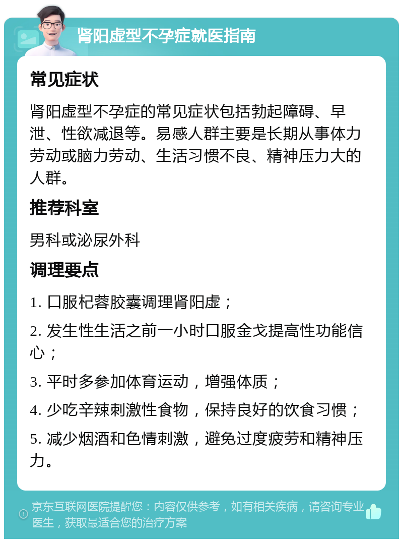 肾阳虚型不孕症就医指南 常见症状 肾阳虚型不孕症的常见症状包括勃起障碍、早泄、性欲减退等。易感人群主要是长期从事体力劳动或脑力劳动、生活习惯不良、精神压力大的人群。 推荐科室 男科或泌尿外科 调理要点 1. 口服杞蓉胶囊调理肾阳虚； 2. 发生性生活之前一小时口服金戈提高性功能信心； 3. 平时多参加体育运动，增强体质； 4. 少吃辛辣刺激性食物，保持良好的饮食习惯； 5. 减少烟酒和色情刺激，避免过度疲劳和精神压力。