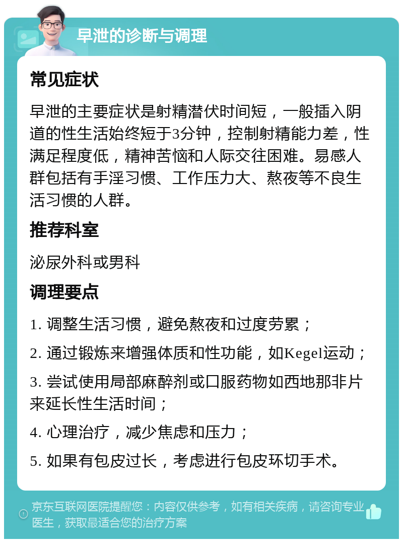 早泄的诊断与调理 常见症状 早泄的主要症状是射精潜伏时间短，一般插入阴道的性生活始终短于3分钟，控制射精能力差，性满足程度低，精神苦恼和人际交往困难。易感人群包括有手淫习惯、工作压力大、熬夜等不良生活习惯的人群。 推荐科室 泌尿外科或男科 调理要点 1. 调整生活习惯，避免熬夜和过度劳累； 2. 通过锻炼来增强体质和性功能，如Kegel运动； 3. 尝试使用局部麻醉剂或口服药物如西地那非片来延长性生活时间； 4. 心理治疗，减少焦虑和压力； 5. 如果有包皮过长，考虑进行包皮环切手术。