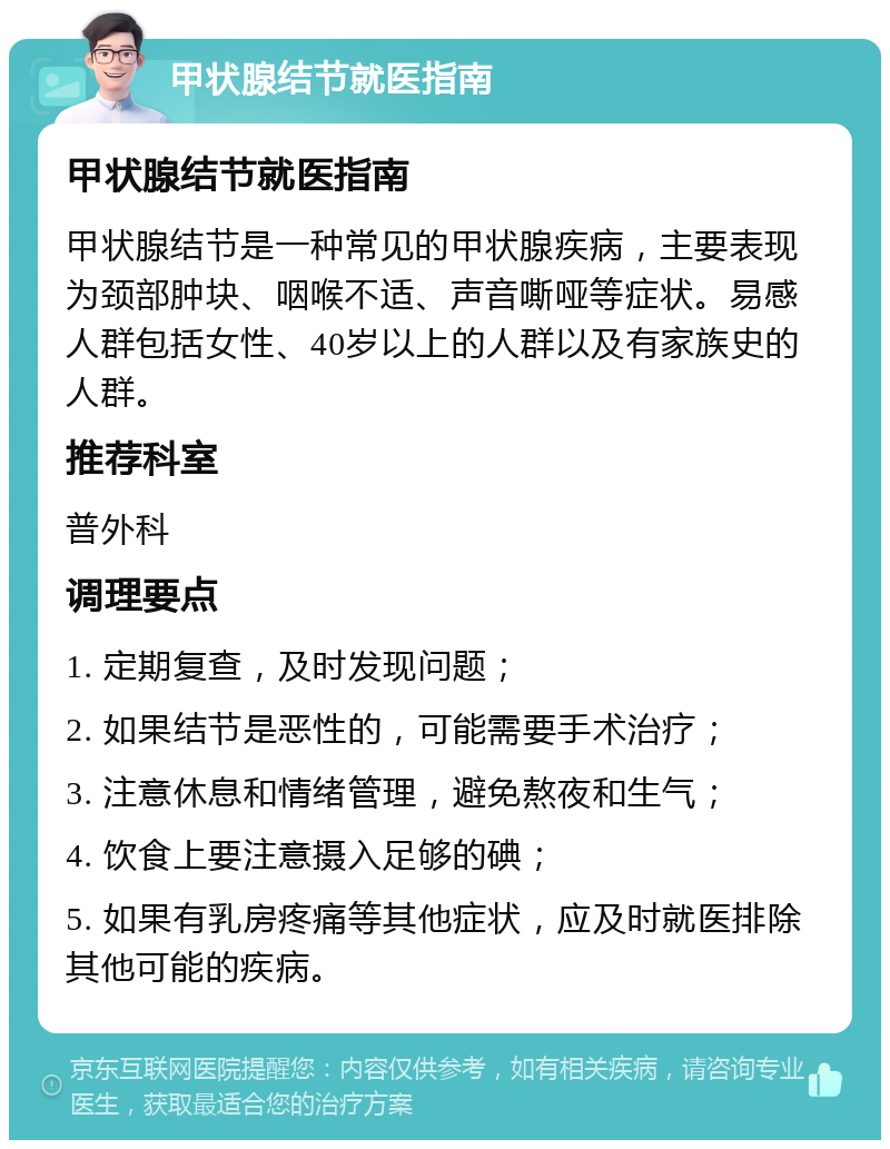 甲状腺结节就医指南 甲状腺结节就医指南 甲状腺结节是一种常见的甲状腺疾病，主要表现为颈部肿块、咽喉不适、声音嘶哑等症状。易感人群包括女性、40岁以上的人群以及有家族史的人群。 推荐科室 普外科 调理要点 1. 定期复查，及时发现问题； 2. 如果结节是恶性的，可能需要手术治疗； 3. 注意休息和情绪管理，避免熬夜和生气； 4. 饮食上要注意摄入足够的碘； 5. 如果有乳房疼痛等其他症状，应及时就医排除其他可能的疾病。