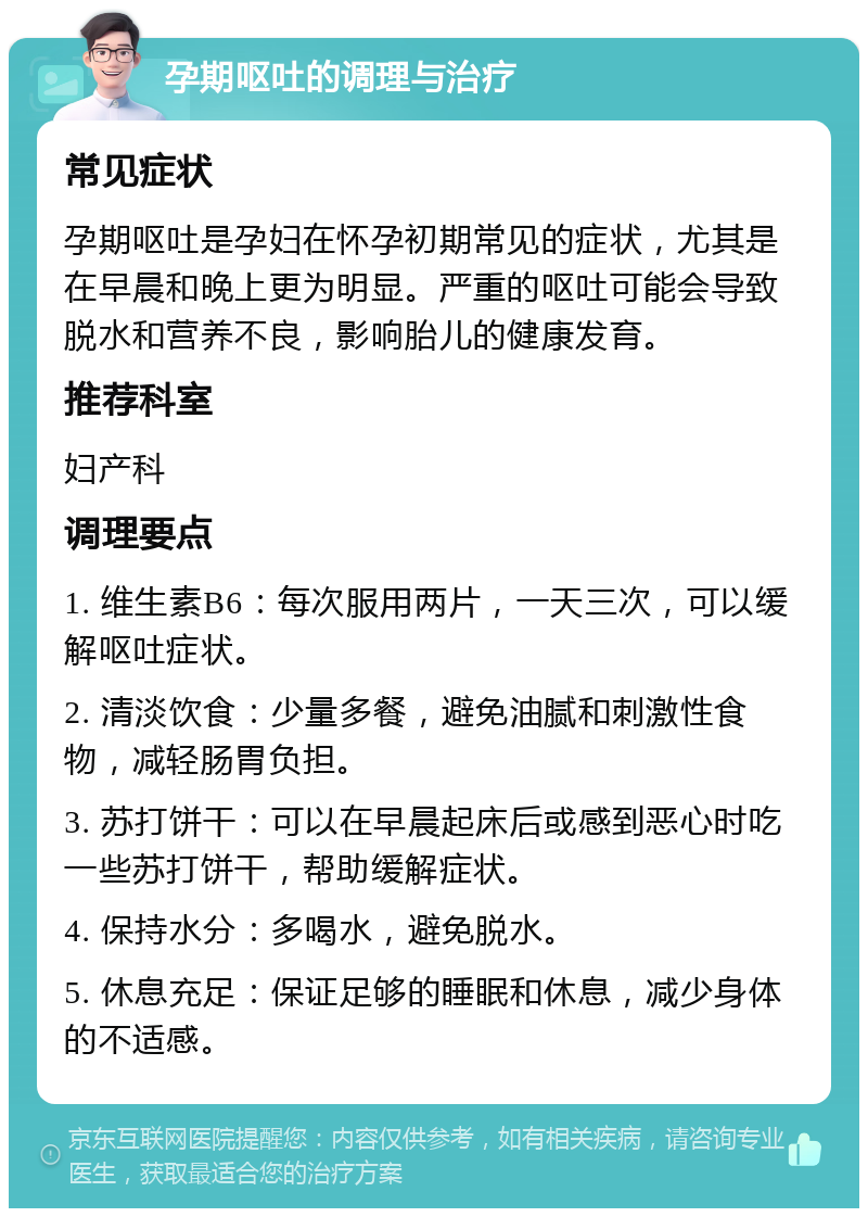 孕期呕吐的调理与治疗 常见症状 孕期呕吐是孕妇在怀孕初期常见的症状，尤其是在早晨和晚上更为明显。严重的呕吐可能会导致脱水和营养不良，影响胎儿的健康发育。 推荐科室 妇产科 调理要点 1. 维生素B6：每次服用两片，一天三次，可以缓解呕吐症状。 2. 清淡饮食：少量多餐，避免油腻和刺激性食物，减轻肠胃负担。 3. 苏打饼干：可以在早晨起床后或感到恶心时吃一些苏打饼干，帮助缓解症状。 4. 保持水分：多喝水，避免脱水。 5. 休息充足：保证足够的睡眠和休息，减少身体的不适感。