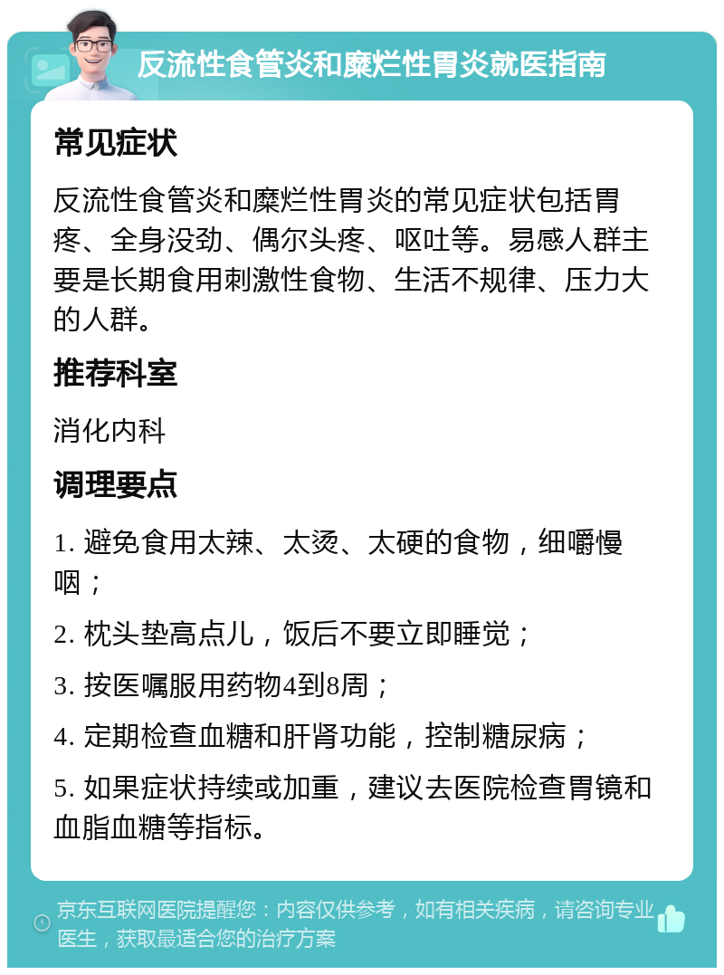 反流性食管炎和糜烂性胃炎就医指南 常见症状 反流性食管炎和糜烂性胃炎的常见症状包括胃疼、全身没劲、偶尔头疼、呕吐等。易感人群主要是长期食用刺激性食物、生活不规律、压力大的人群。 推荐科室 消化内科 调理要点 1. 避免食用太辣、太烫、太硬的食物，细嚼慢咽； 2. 枕头垫高点儿，饭后不要立即睡觉； 3. 按医嘱服用药物4到8周； 4. 定期检查血糖和肝肾功能，控制糖尿病； 5. 如果症状持续或加重，建议去医院检查胃镜和血脂血糖等指标。