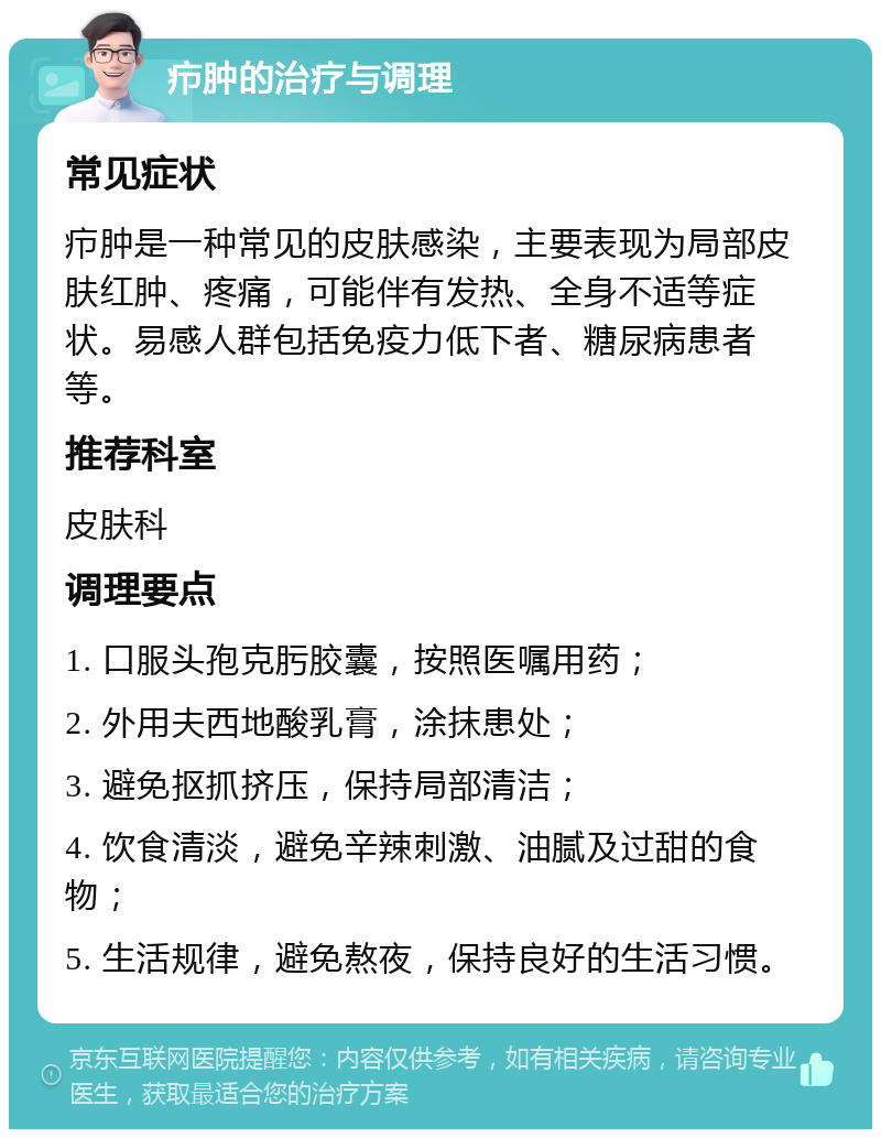 疖肿的治疗与调理 常见症状 疖肿是一种常见的皮肤感染，主要表现为局部皮肤红肿、疼痛，可能伴有发热、全身不适等症状。易感人群包括免疫力低下者、糖尿病患者等。 推荐科室 皮肤科 调理要点 1. 口服头孢克肟胶囊，按照医嘱用药； 2. 外用夫西地酸乳膏，涂抹患处； 3. 避免抠抓挤压，保持局部清洁； 4. 饮食清淡，避免辛辣刺激、油腻及过甜的食物； 5. 生活规律，避免熬夜，保持良好的生活习惯。