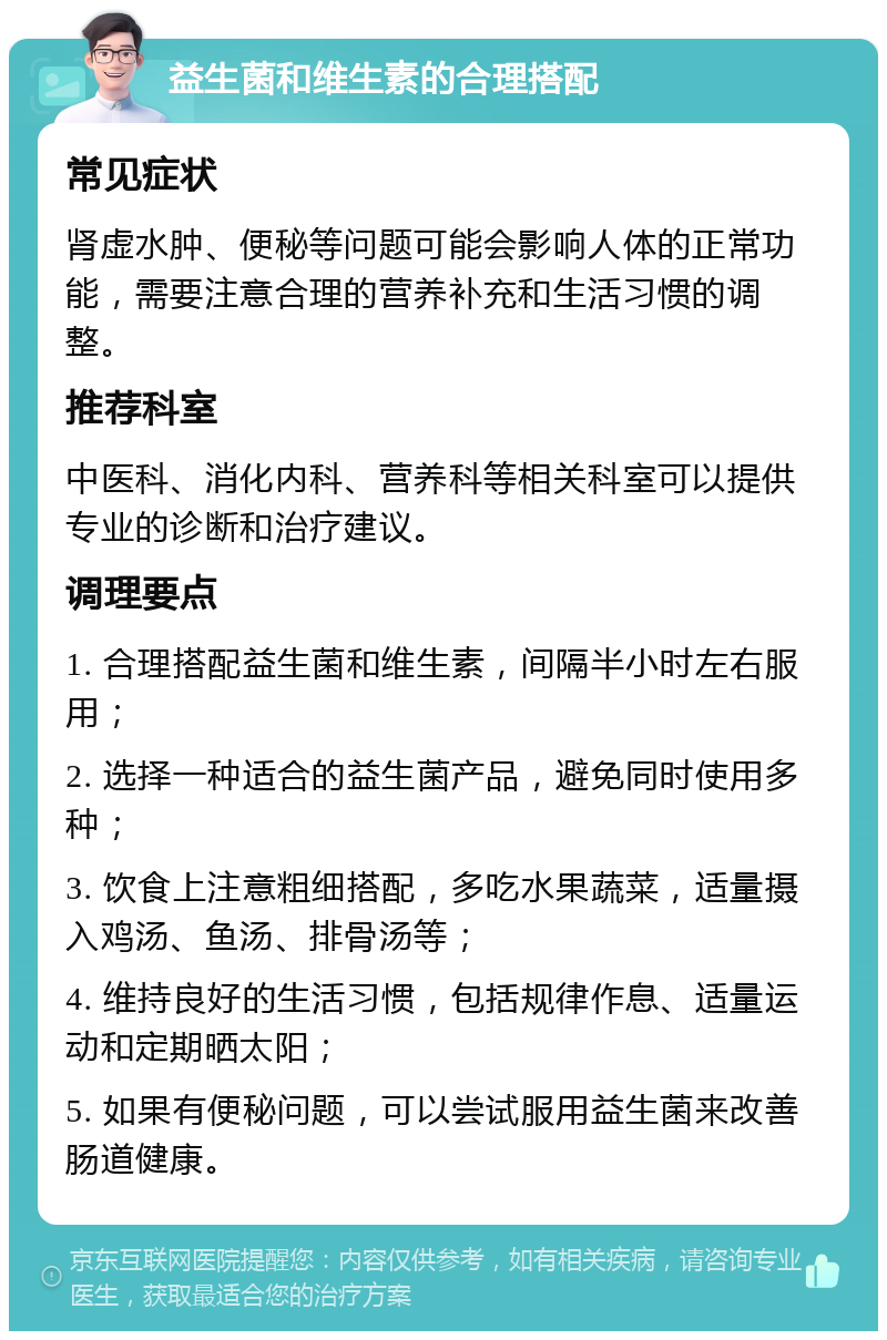 益生菌和维生素的合理搭配 常见症状 肾虚水肿、便秘等问题可能会影响人体的正常功能，需要注意合理的营养补充和生活习惯的调整。 推荐科室 中医科、消化内科、营养科等相关科室可以提供专业的诊断和治疗建议。 调理要点 1. 合理搭配益生菌和维生素，间隔半小时左右服用； 2. 选择一种适合的益生菌产品，避免同时使用多种； 3. 饮食上注意粗细搭配，多吃水果蔬菜，适量摄入鸡汤、鱼汤、排骨汤等； 4. 维持良好的生活习惯，包括规律作息、适量运动和定期晒太阳； 5. 如果有便秘问题，可以尝试服用益生菌来改善肠道健康。