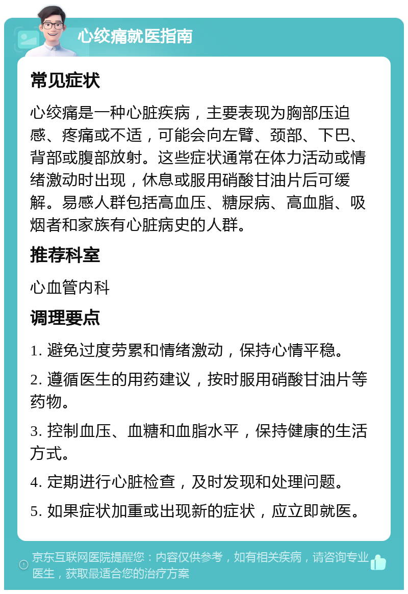 心绞痛就医指南 常见症状 心绞痛是一种心脏疾病，主要表现为胸部压迫感、疼痛或不适，可能会向左臂、颈部、下巴、背部或腹部放射。这些症状通常在体力活动或情绪激动时出现，休息或服用硝酸甘油片后可缓解。易感人群包括高血压、糖尿病、高血脂、吸烟者和家族有心脏病史的人群。 推荐科室 心血管内科 调理要点 1. 避免过度劳累和情绪激动，保持心情平稳。 2. 遵循医生的用药建议，按时服用硝酸甘油片等药物。 3. 控制血压、血糖和血脂水平，保持健康的生活方式。 4. 定期进行心脏检查，及时发现和处理问题。 5. 如果症状加重或出现新的症状，应立即就医。