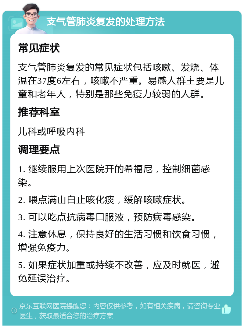 支气管肺炎复发的处理方法 常见症状 支气管肺炎复发的常见症状包括咳嗽、发烧、体温在37度6左右，咳嗽不严重。易感人群主要是儿童和老年人，特别是那些免疫力较弱的人群。 推荐科室 儿科或呼吸内科 调理要点 1. 继续服用上次医院开的希福尼，控制细菌感染。 2. 喂点满山白止咳化痰，缓解咳嗽症状。 3. 可以吃点抗病毒口服液，预防病毒感染。 4. 注意休息，保持良好的生活习惯和饮食习惯，增强免疫力。 5. 如果症状加重或持续不改善，应及时就医，避免延误治疗。