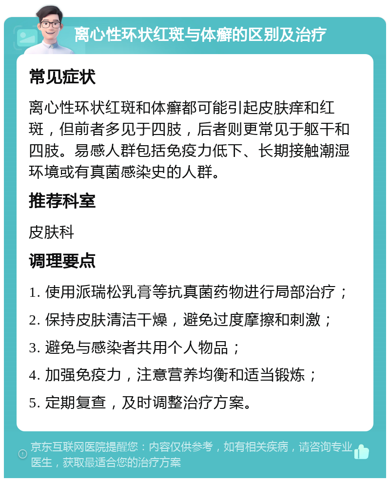 离心性环状红斑与体癣的区别及治疗 常见症状 离心性环状红斑和体癣都可能引起皮肤痒和红斑，但前者多见于四肢，后者则更常见于躯干和四肢。易感人群包括免疫力低下、长期接触潮湿环境或有真菌感染史的人群。 推荐科室 皮肤科 调理要点 1. 使用派瑞松乳膏等抗真菌药物进行局部治疗； 2. 保持皮肤清洁干燥，避免过度摩擦和刺激； 3. 避免与感染者共用个人物品； 4. 加强免疫力，注意营养均衡和适当锻炼； 5. 定期复查，及时调整治疗方案。