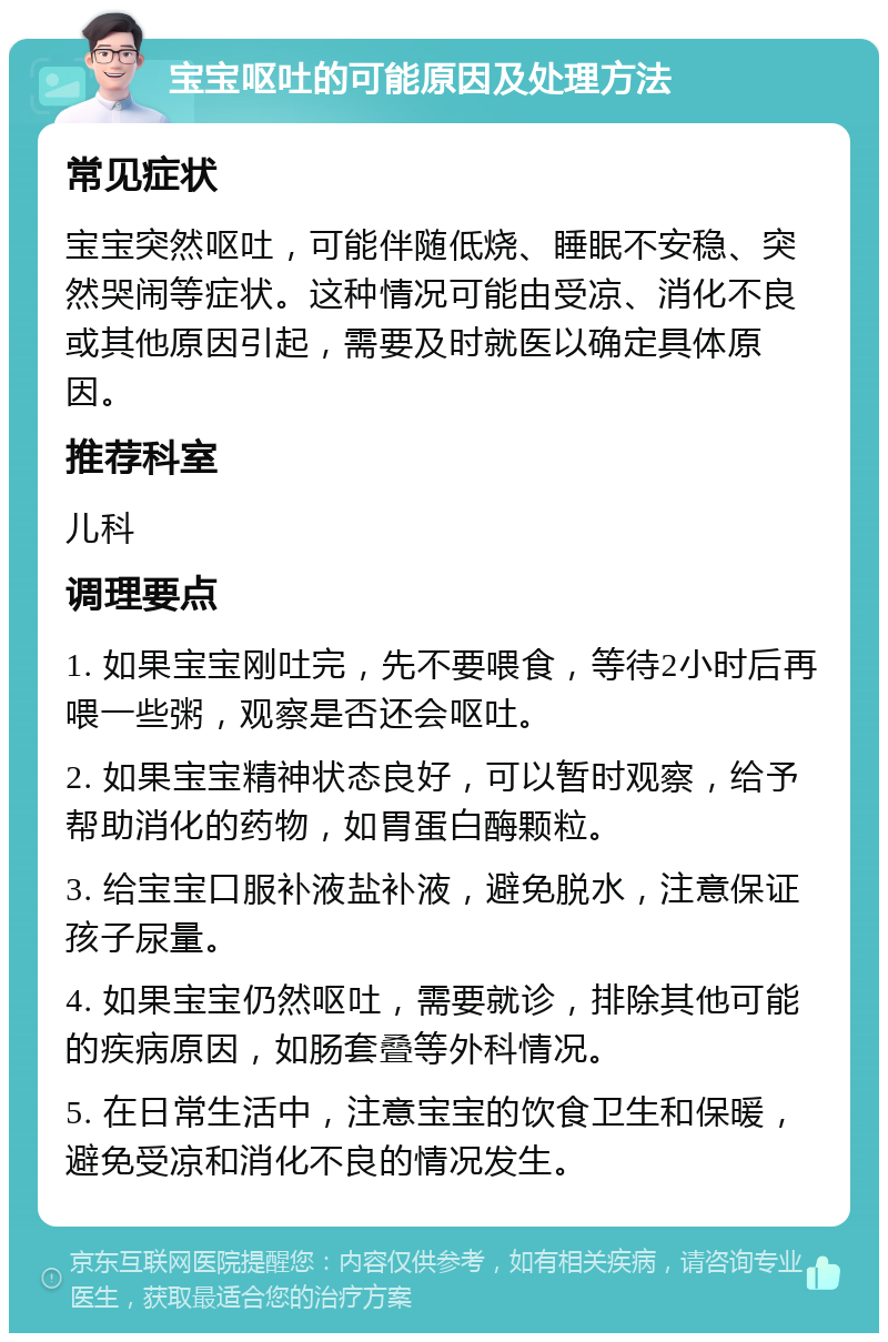 宝宝呕吐的可能原因及处理方法 常见症状 宝宝突然呕吐，可能伴随低烧、睡眠不安稳、突然哭闹等症状。这种情况可能由受凉、消化不良或其他原因引起，需要及时就医以确定具体原因。 推荐科室 儿科 调理要点 1. 如果宝宝刚吐完，先不要喂食，等待2小时后再喂一些粥，观察是否还会呕吐。 2. 如果宝宝精神状态良好，可以暂时观察，给予帮助消化的药物，如胃蛋白酶颗粒。 3. 给宝宝口服补液盐补液，避免脱水，注意保证孩子尿量。 4. 如果宝宝仍然呕吐，需要就诊，排除其他可能的疾病原因，如肠套叠等外科情况。 5. 在日常生活中，注意宝宝的饮食卫生和保暖，避免受凉和消化不良的情况发生。