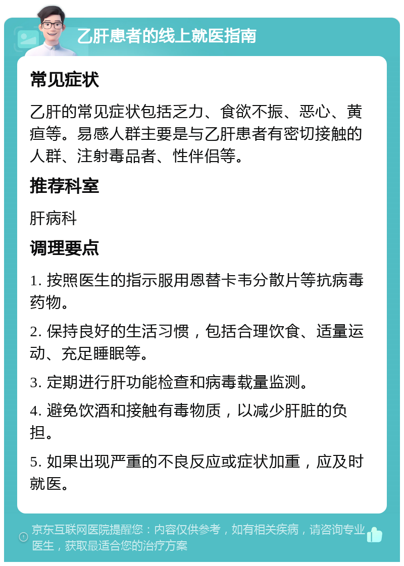 乙肝患者的线上就医指南 常见症状 乙肝的常见症状包括乏力、食欲不振、恶心、黄疸等。易感人群主要是与乙肝患者有密切接触的人群、注射毒品者、性伴侣等。 推荐科室 肝病科 调理要点 1. 按照医生的指示服用恩替卡韦分散片等抗病毒药物。 2. 保持良好的生活习惯，包括合理饮食、适量运动、充足睡眠等。 3. 定期进行肝功能检查和病毒载量监测。 4. 避免饮酒和接触有毒物质，以减少肝脏的负担。 5. 如果出现严重的不良反应或症状加重，应及时就医。