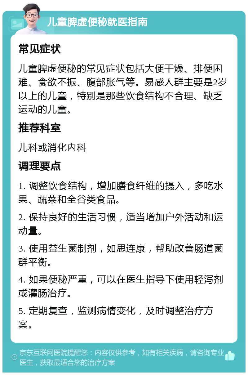 儿童脾虚便秘就医指南 常见症状 儿童脾虚便秘的常见症状包括大便干燥、排便困难、食欲不振、腹部胀气等。易感人群主要是2岁以上的儿童，特别是那些饮食结构不合理、缺乏运动的儿童。 推荐科室 儿科或消化内科 调理要点 1. 调整饮食结构，增加膳食纤维的摄入，多吃水果、蔬菜和全谷类食品。 2. 保持良好的生活习惯，适当增加户外活动和运动量。 3. 使用益生菌制剂，如思连康，帮助改善肠道菌群平衡。 4. 如果便秘严重，可以在医生指导下使用轻泻剂或灌肠治疗。 5. 定期复查，监测病情变化，及时调整治疗方案。