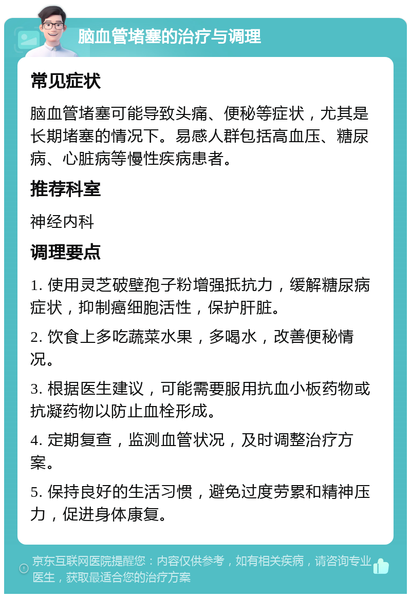 脑血管堵塞的治疗与调理 常见症状 脑血管堵塞可能导致头痛、便秘等症状，尤其是长期堵塞的情况下。易感人群包括高血压、糖尿病、心脏病等慢性疾病患者。 推荐科室 神经内科 调理要点 1. 使用灵芝破壁孢子粉增强抵抗力，缓解糖尿病症状，抑制癌细胞活性，保护肝脏。 2. 饮食上多吃蔬菜水果，多喝水，改善便秘情况。 3. 根据医生建议，可能需要服用抗血小板药物或抗凝药物以防止血栓形成。 4. 定期复查，监测血管状况，及时调整治疗方案。 5. 保持良好的生活习惯，避免过度劳累和精神压力，促进身体康复。