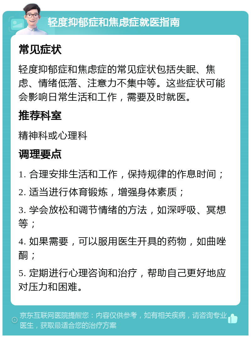 轻度抑郁症和焦虑症就医指南 常见症状 轻度抑郁症和焦虑症的常见症状包括失眠、焦虑、情绪低落、注意力不集中等。这些症状可能会影响日常生活和工作，需要及时就医。 推荐科室 精神科或心理科 调理要点 1. 合理安排生活和工作，保持规律的作息时间； 2. 适当进行体育锻炼，增强身体素质； 3. 学会放松和调节情绪的方法，如深呼吸、冥想等； 4. 如果需要，可以服用医生开具的药物，如曲唑酮； 5. 定期进行心理咨询和治疗，帮助自己更好地应对压力和困难。