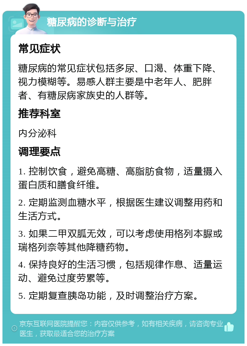 糖尿病的诊断与治疗 常见症状 糖尿病的常见症状包括多尿、口渴、体重下降、视力模糊等。易感人群主要是中老年人、肥胖者、有糖尿病家族史的人群等。 推荐科室 内分泌科 调理要点 1. 控制饮食，避免高糖、高脂肪食物，适量摄入蛋白质和膳食纤维。 2. 定期监测血糖水平，根据医生建议调整用药和生活方式。 3. 如果二甲双胍无效，可以考虑使用格列本脲或瑞格列奈等其他降糖药物。 4. 保持良好的生活习惯，包括规律作息、适量运动、避免过度劳累等。 5. 定期复查胰岛功能，及时调整治疗方案。