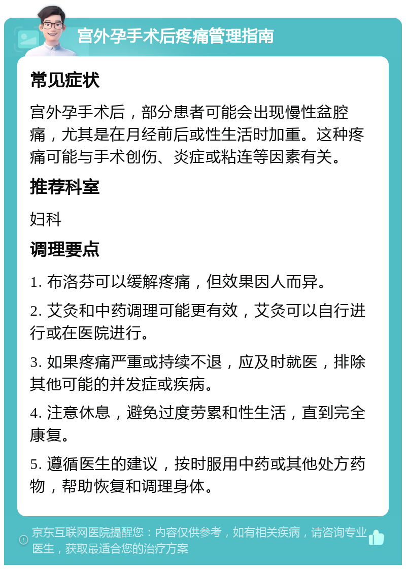 宫外孕手术后疼痛管理指南 常见症状 宫外孕手术后，部分患者可能会出现慢性盆腔痛，尤其是在月经前后或性生活时加重。这种疼痛可能与手术创伤、炎症或粘连等因素有关。 推荐科室 妇科 调理要点 1. 布洛芬可以缓解疼痛，但效果因人而异。 2. 艾灸和中药调理可能更有效，艾灸可以自行进行或在医院进行。 3. 如果疼痛严重或持续不退，应及时就医，排除其他可能的并发症或疾病。 4. 注意休息，避免过度劳累和性生活，直到完全康复。 5. 遵循医生的建议，按时服用中药或其他处方药物，帮助恢复和调理身体。