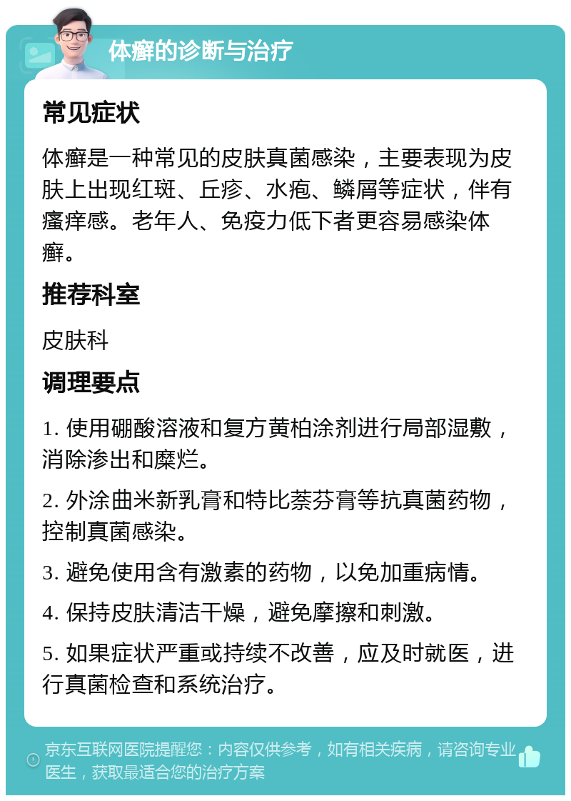 体癣的诊断与治疗 常见症状 体癣是一种常见的皮肤真菌感染，主要表现为皮肤上出现红斑、丘疹、水疱、鳞屑等症状，伴有瘙痒感。老年人、免疫力低下者更容易感染体癣。 推荐科室 皮肤科 调理要点 1. 使用硼酸溶液和复方黄柏涂剂进行局部湿敷，消除渗出和糜烂。 2. 外涂曲米新乳膏和特比萘芬膏等抗真菌药物，控制真菌感染。 3. 避免使用含有激素的药物，以免加重病情。 4. 保持皮肤清洁干燥，避免摩擦和刺激。 5. 如果症状严重或持续不改善，应及时就医，进行真菌检查和系统治疗。