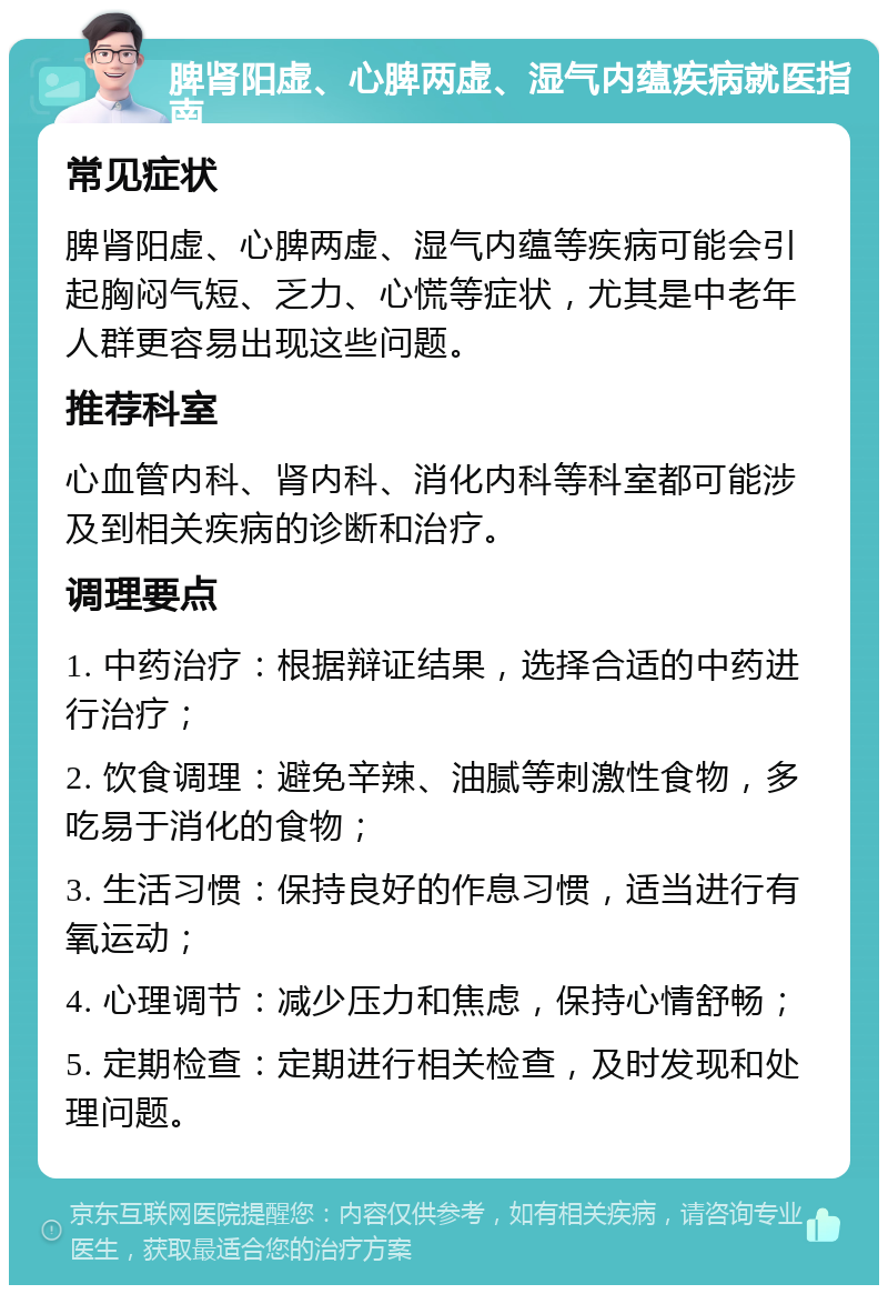 脾肾阳虚、心脾两虚、湿气内蕴疾病就医指南 常见症状 脾肾阳虚、心脾两虚、湿气内蕴等疾病可能会引起胸闷气短、乏力、心慌等症状，尤其是中老年人群更容易出现这些问题。 推荐科室 心血管内科、肾内科、消化内科等科室都可能涉及到相关疾病的诊断和治疗。 调理要点 1. 中药治疗：根据辩证结果，选择合适的中药进行治疗； 2. 饮食调理：避免辛辣、油腻等刺激性食物，多吃易于消化的食物； 3. 生活习惯：保持良好的作息习惯，适当进行有氧运动； 4. 心理调节：减少压力和焦虑，保持心情舒畅； 5. 定期检查：定期进行相关检查，及时发现和处理问题。