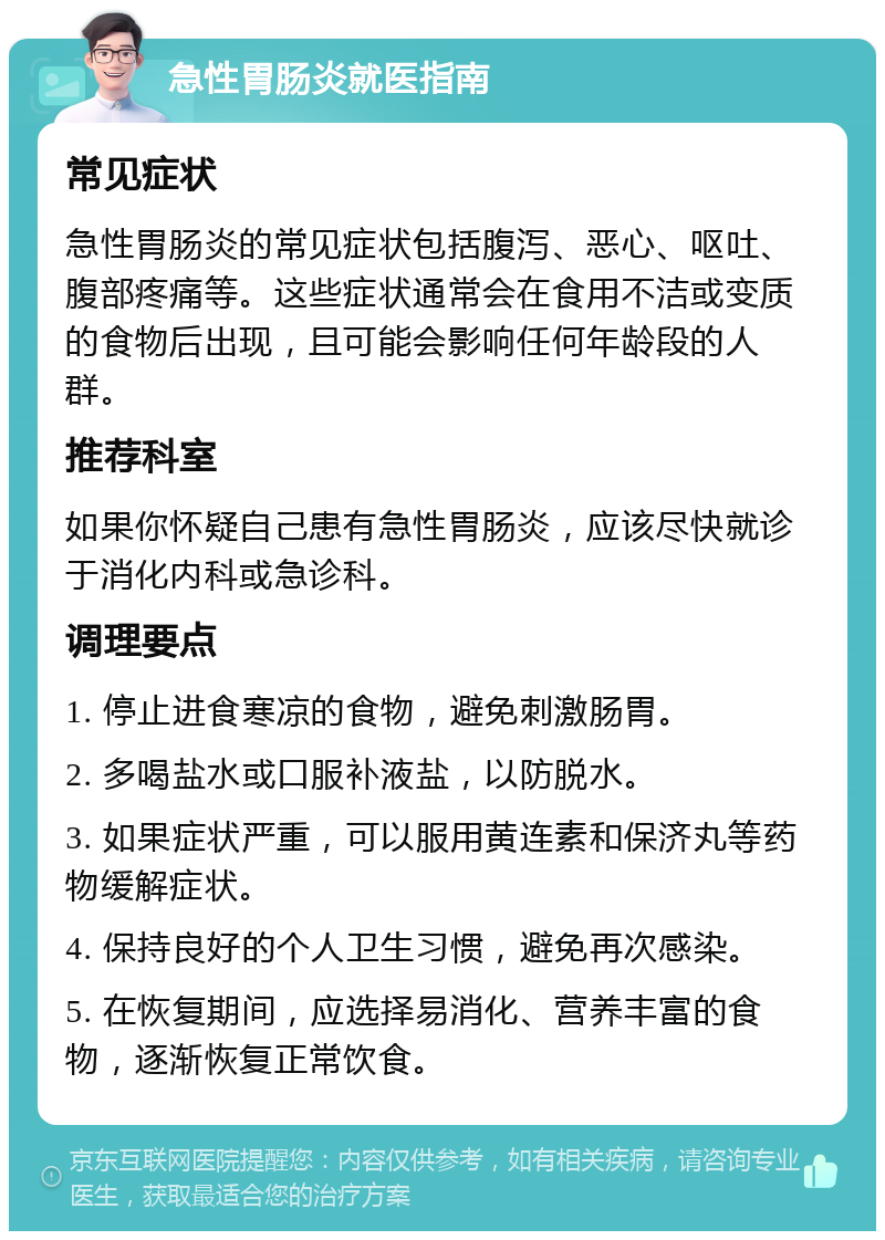 急性胃肠炎就医指南 常见症状 急性胃肠炎的常见症状包括腹泻、恶心、呕吐、腹部疼痛等。这些症状通常会在食用不洁或变质的食物后出现，且可能会影响任何年龄段的人群。 推荐科室 如果你怀疑自己患有急性胃肠炎，应该尽快就诊于消化内科或急诊科。 调理要点 1. 停止进食寒凉的食物，避免刺激肠胃。 2. 多喝盐水或口服补液盐，以防脱水。 3. 如果症状严重，可以服用黄连素和保济丸等药物缓解症状。 4. 保持良好的个人卫生习惯，避免再次感染。 5. 在恢复期间，应选择易消化、营养丰富的食物，逐渐恢复正常饮食。