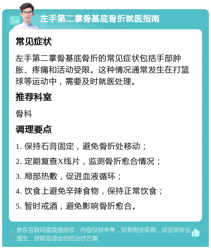 左手第二掌骨基底骨折就医指南 常见症状 左手第二掌骨基底骨折的常见症状包括手部肿胀、疼痛和活动受限。这种情况通常发生在打篮球等运动中，需要及时就医处理。 推荐科室 骨科 调理要点 1. 保持石膏固定，避免骨折处移动； 2. 定期复查X线片，监测骨折愈合情况； 3. 局部热敷，促进血液循环； 4. 饮食上避免辛辣食物，保持正常饮食； 5. 暂时戒酒，避免影响骨折愈合。