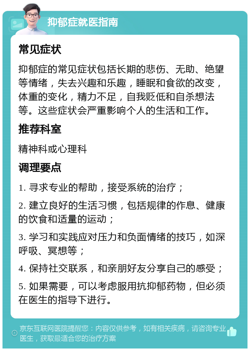 抑郁症就医指南 常见症状 抑郁症的常见症状包括长期的悲伤、无助、绝望等情绪，失去兴趣和乐趣，睡眠和食欲的改变，体重的变化，精力不足，自我贬低和自杀想法等。这些症状会严重影响个人的生活和工作。 推荐科室 精神科或心理科 调理要点 1. 寻求专业的帮助，接受系统的治疗； 2. 建立良好的生活习惯，包括规律的作息、健康的饮食和适量的运动； 3. 学习和实践应对压力和负面情绪的技巧，如深呼吸、冥想等； 4. 保持社交联系，和亲朋好友分享自己的感受； 5. 如果需要，可以考虑服用抗抑郁药物，但必须在医生的指导下进行。