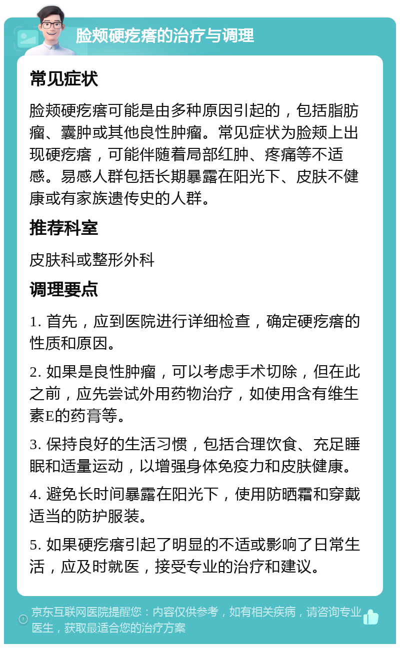 脸颊硬疙瘩的治疗与调理 常见症状 脸颊硬疙瘩可能是由多种原因引起的，包括脂肪瘤、囊肿或其他良性肿瘤。常见症状为脸颊上出现硬疙瘩，可能伴随着局部红肿、疼痛等不适感。易感人群包括长期暴露在阳光下、皮肤不健康或有家族遗传史的人群。 推荐科室 皮肤科或整形外科 调理要点 1. 首先，应到医院进行详细检查，确定硬疙瘩的性质和原因。 2. 如果是良性肿瘤，可以考虑手术切除，但在此之前，应先尝试外用药物治疗，如使用含有维生素E的药膏等。 3. 保持良好的生活习惯，包括合理饮食、充足睡眠和适量运动，以增强身体免疫力和皮肤健康。 4. 避免长时间暴露在阳光下，使用防晒霜和穿戴适当的防护服装。 5. 如果硬疙瘩引起了明显的不适或影响了日常生活，应及时就医，接受专业的治疗和建议。