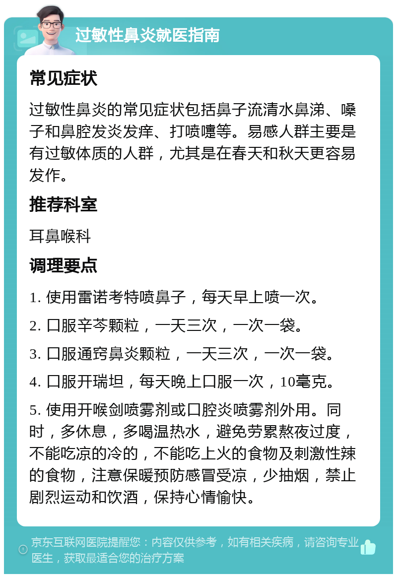 过敏性鼻炎就医指南 常见症状 过敏性鼻炎的常见症状包括鼻子流清水鼻涕、嗓子和鼻腔发炎发痒、打喷嚏等。易感人群主要是有过敏体质的人群，尤其是在春天和秋天更容易发作。 推荐科室 耳鼻喉科 调理要点 1. 使用雷诺考特喷鼻子，每天早上喷一次。 2. 口服辛芩颗粒，一天三次，一次一袋。 3. 口服通窍鼻炎颗粒，一天三次，一次一袋。 4. 口服开瑞坦，每天晚上口服一次，10毫克。 5. 使用开喉剑喷雾剂或口腔炎喷雾剂外用。同时，多休息，多喝温热水，避免劳累熬夜过度，不能吃凉的冷的，不能吃上火的食物及刺激性辣的食物，注意保暖预防感冒受凉，少抽烟，禁止剧烈运动和饮酒，保持心情愉快。