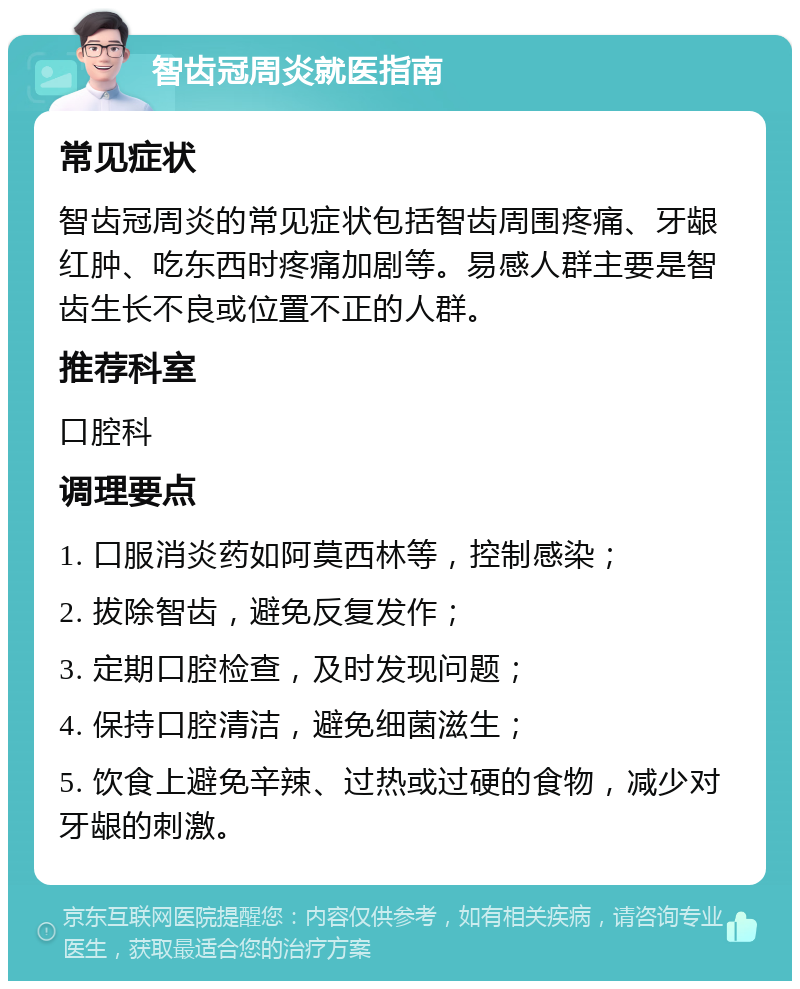 智齿冠周炎就医指南 常见症状 智齿冠周炎的常见症状包括智齿周围疼痛、牙龈红肿、吃东西时疼痛加剧等。易感人群主要是智齿生长不良或位置不正的人群。 推荐科室 口腔科 调理要点 1. 口服消炎药如阿莫西林等，控制感染； 2. 拔除智齿，避免反复发作； 3. 定期口腔检查，及时发现问题； 4. 保持口腔清洁，避免细菌滋生； 5. 饮食上避免辛辣、过热或过硬的食物，减少对牙龈的刺激。