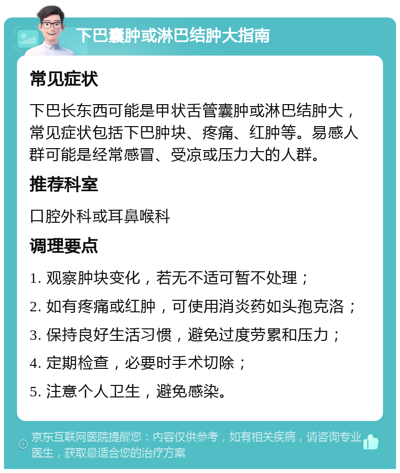 下巴囊肿或淋巴结肿大指南 常见症状 下巴长东西可能是甲状舌管囊肿或淋巴结肿大，常见症状包括下巴肿块、疼痛、红肿等。易感人群可能是经常感冒、受凉或压力大的人群。 推荐科室 口腔外科或耳鼻喉科 调理要点 1. 观察肿块变化，若无不适可暂不处理； 2. 如有疼痛或红肿，可使用消炎药如头孢克洛； 3. 保持良好生活习惯，避免过度劳累和压力； 4. 定期检查，必要时手术切除； 5. 注意个人卫生，避免感染。