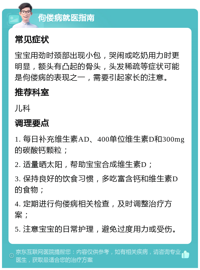 佝偻病就医指南 常见症状 宝宝用劲时颈部出现小包，哭闹或吃奶用力时更明显，额头有凸起的骨头，头发稀疏等症状可能是佝偻病的表现之一，需要引起家长的注意。 推荐科室 儿科 调理要点 1. 每日补充维生素AD、400单位维生素D和300mg的碳酸钙颗粒； 2. 适量晒太阳，帮助宝宝合成维生素D； 3. 保持良好的饮食习惯，多吃富含钙和维生素D的食物； 4. 定期进行佝偻病相关检查，及时调整治疗方案； 5. 注意宝宝的日常护理，避免过度用力或受伤。