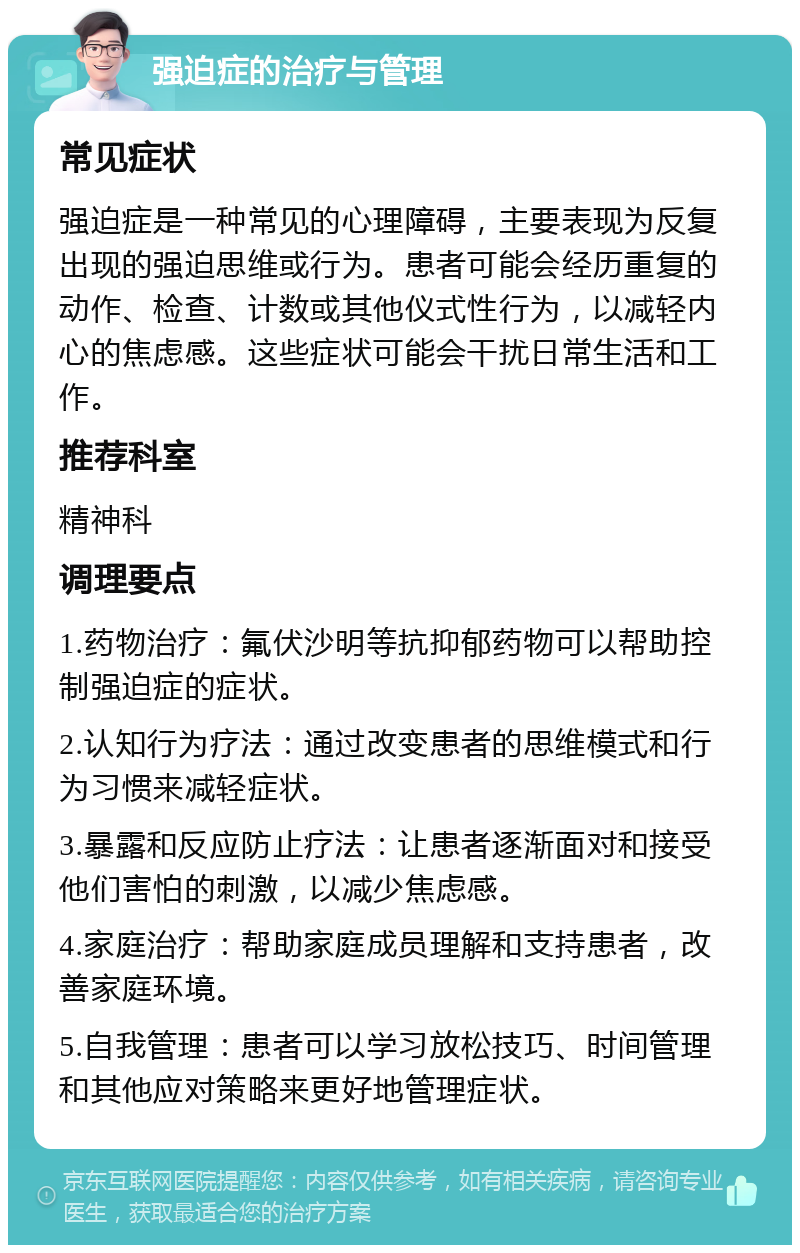 强迫症的治疗与管理 常见症状 强迫症是一种常见的心理障碍，主要表现为反复出现的强迫思维或行为。患者可能会经历重复的动作、检查、计数或其他仪式性行为，以减轻内心的焦虑感。这些症状可能会干扰日常生活和工作。 推荐科室 精神科 调理要点 1.药物治疗：氟伏沙明等抗抑郁药物可以帮助控制强迫症的症状。 2.认知行为疗法：通过改变患者的思维模式和行为习惯来减轻症状。 3.暴露和反应防止疗法：让患者逐渐面对和接受他们害怕的刺激，以减少焦虑感。 4.家庭治疗：帮助家庭成员理解和支持患者，改善家庭环境。 5.自我管理：患者可以学习放松技巧、时间管理和其他应对策略来更好地管理症状。