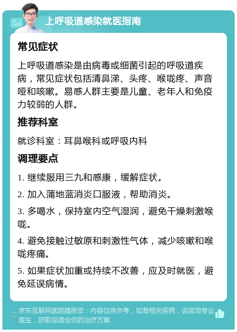 上呼吸道感染就医指南 常见症状 上呼吸道感染是由病毒或细菌引起的呼吸道疾病，常见症状包括清鼻涕、头疼、喉咙疼、声音哑和咳嗽。易感人群主要是儿童、老年人和免疫力较弱的人群。 推荐科室 就诊科室：耳鼻喉科或呼吸内科 调理要点 1. 继续服用三九和感康，缓解症状。 2. 加入蒲地蓝消炎口服液，帮助消炎。 3. 多喝水，保持室内空气湿润，避免干燥刺激喉咙。 4. 避免接触过敏原和刺激性气体，减少咳嗽和喉咙疼痛。 5. 如果症状加重或持续不改善，应及时就医，避免延误病情。